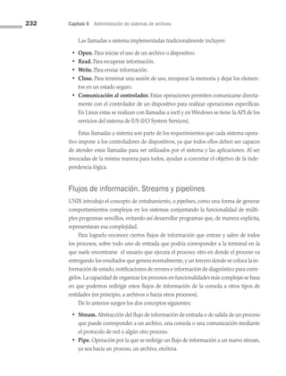232 Capítulo 6 Administración de sistemas de archivos
Las llamadas a sistema implementadas tradicionalmente incluyen:
• Open. Para iniciar el uso de un archivo o dispositivo.
• Read. Para recuperar información.
• Write. Para enviar información.
• Close. Para terminar una sesión de uso, recuperar la memoria y dejar los elemen­
tos en un estado seguro.
• Comunicación al controlador. Estas operaciones permiten comunicarse directa­
mente con el controlador de un dispositivo para realizar operaciones específicas.
En Linux estas se realizan con llamadas a ioctl y en Windows se tiene la API de los
servicios del sistema de E/S (I/O System Services).
Estas llamadas a sistema son parte de los requerimientos que cada sistema opera­
tivo impone a los controladores de dispositivos, ya que todos ellos deben ser capaces
de atender estas llamadas para ser utilizados por el sistema y las aplicaciones. Al ser
invocadas de la misma manera para todos, ayudan a concretar el objetivo de la inde­
pendencia lógica.
Flujos de información. Streams y pipelines
UNIX introdujo el concepto de entubamiento, o pipelines, como una forma de generar
comportamientos complejos en los sistemas conjuntando la funcionalidad de múlti­
ples programas sencillos, evitando así desarrollar programas que, de manera explícita,
representaran esa complejidad.
Para lograrlo reconoce ciertos flujos de información que entran y salen de todos
los procesos, sobre todo uno de entrada que podría corresponder a la terminal en la
que suele encontrarse el usuario que ejecuta el proceso; otro en donde el proceso va
entregando los resultados que genera normalmente, y un tercero donde se coloca la in­
formación de estado, notificaciones de errores e información de diagnóstico para corre­
girlos.La capacidad de organizar los procesos en funcionalidades más complejas se basa
en que podemos redirigir estos flujos de información de la consola a otros tipos de
entidades (en principio, a archivos o hacia otros procesos).
De lo anterior surgen los dos conceptos siguientes:
• Stream. Abstracción del flujo de información de entrada o de salida de un proceso
que puede corresponder a un archivo, una consola o una comunicación mediante
el protocolo de red o algún otro proceso.
• Pipe. Operación por la que se redirige un flujo de información a un nuevo stream,
ya sea hacia un proceso, un archivo, etcétera.
06 Sistemas operativos cap 6.indd 232 9/29/15 1:33 PM
 