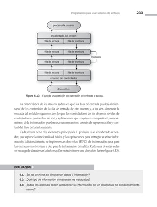 Programación para usar sistemas de archivos 233
La característica de los streams radica en que sus filas de entrada pueden alimen­
tarse de los contenidos de la fila de entrada de otro stream y, a su vez, alimentar la
entrada del módulo siguiente, con lo que los controladores de los diversos niveles de
controladores, protocolos de red y aplicaciones que requieren compartir el procesa­
miento de la información pueden usar un mecanismo común de representación y con­
trol del flujo de la información.
Cada stream tiene tres elementos principales. El primero es el encabezado o hea­
der, que expone la funcionalidad básica y las operaciones para entregar o retirar infor­
mación. Adicionalmente, se implementan dos colas (FIFO) de información: una para
las entradas en el stream y otra para la información de salida. Cada una de estas colas
se encarga de almacenar la información en tránsito en una dirección (véase figura 6.13).
Figura 6.13 Flujo de una petición de operación de entrada o salida.
módulos
ód
mód
proceso de usuario
dispositivo
encabezado del stream
extremo del controlador
fila de lectura fila de escritura
fila de lectura fila de escritura
fila de lectura fila de escritura
fila de lectura fila de escritura
evaluación }
6.1 ¿En los archivos se almacenan datos o información?
6.2 ¿Qué tipo de información almacenan los metadatos?
6.3 ¿Todos los archivos deben almacenar su información en un dispositivo de almacenamiento
masivo?
06 Sistemas operativos cap 6.indd 233 9/29/15 1:33 PM
 