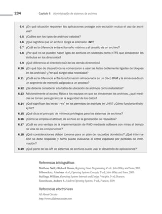 234 Capítulo 6 Administración de sistemas de archivos
6.4 ¿En qué situación requieren las aplicaciones proteger con exclusión mutua el uso de archi-
vos?
6.5 ¿Cuáles son los tipos de archivos tratados?
6.6 ¿Qué significa que un archivo tenga la extensión .txt?
6.7 ¿Cuál es la diferencia entre el tamaño máximo y el tamaño de un archivo?
6.8 ¿Por qué no se pueden hacer ligas de archivos en sistemas como NTFS que almacenan los
atributos en los directorios?
6.9 ¿Qué diferencia al directorio raíz de los demás directorios?
6.10 ¿En qué tipo de dispositivos se comenzaron a usar las listas doblemente ligadas de bloques
en los archivos? ¿Por qué surgió esta necesidad?
6.11 ¿Cuál es la diferencia entre la información almacenada en un disco RAM y la almacenada en
un segmento de memoria asignado a un proceso?
6.12 ¿Se debería considerar a la tabla de ubicación de archivos como metadatos?
6.13 Adicionalmente al acceso físico a los equipos en que se almacenan los archivos, ¿qué medi-
das se toman para garantizar la seguridad de los datos?
6.14 ¿Qué significan las letras “rwx” en los permisos de archivos en UNIX? ¿Cómo funciona el stic-
ky bit?
6.15 ¿Qué dicta el principio de mínimos privilegios para los sistemas de archivos?
6.16 ¿Cómo se emplea el atributo de archivo en la generación de respaldos?
6.17 ¿Cuál es una ventaja de la implementación de RAID mediante software con miras al tiempo
de vida de los componentes?
6.18 ¿Qué consideraciones deben tomarse para un plan de respaldos doméstico? ¿Qué informa-
ción se debe respaldar y cómo puede evaluarse el costo esperado por pérdidas de infor­
mación?
6.19 ¿Qué parte de las API de sistemas de archivos suele usar el desarrollo de aplicaciones?
Referencias bibliográficas
Matthew, Neil y Richard Stones, Beginning Linux Programming, 4a
ed., John Wiley and Sons, 2007.
Silberschatz, Abraham et al., Operating Systems Concepts, 7a
ed., John Wiley and Sons, 2005.
Stallings, William, Operating Systems Internals and Design Principles, 5a
ed, Pearson.
Tanenbaum, Andrew S., Modern Operating Systems, 3a
ed., Pearson, 2009.
Referencias electrónicas
All About Circuits
http://www.allaboutcircuits.com
06 Sistemas operativos cap 6.indd 234 9/29/15 1:33 PM
 