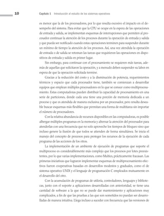 10 Capítulo 1 Introducción al estudio de los sistemas operativos
es menor que la de los procesadores, por lo que resulta excesivo el impacto en el de­
sempeño del sistema. Para evitar que la CPU se ocupe en la espera de las operaciones
de entrada y salida, se implementan esquemas de interrupciones que permiten al pro­
cesador continuar la atención de los procesos durante la operación de entrada y salida
y que pueda ser notificado cuando estas operaciones terminen para suspender durante
un mínimo de tiempo la atención de los procesos. Así, una vez atendida la operación
de entrada o de salida se retoman las tareas que requirieron las operaciones en dispo­
sitivos de entrada y salida en primer lugar.
Sin embargo, para continuar con el procesamiento se requieren más tareas, ade­
más de aquellas que solicitaron la operación, y a menudo deben suspender su labor en
espera de que la operación solicitada termine.
Gracias a la reducción del costo y a la disminución de potencia, requerimientos
térmicos y espacio que cada procesador tiene, también se comienzan a desarrollar
equipos que emplean múltiples procesadores en lo que se conoce como multiprocesa­
miento. Estas computadoras pueden distribuir la capacidad de procesamiento en una
serie de particiones, donde cada una tiene una porción de memoria dedicada a un
proceso y que es atendida de manera exclusiva por un procesador, pero resulta desea­
ble buscar esquemas más flexibles que permitan una forma de multitarea sin importar
el número de procesadores.
Con la relativa abundancia de recursos disponibles en las computadoras, es posible
albergar múltiples programas en la memoria y alternar la atención del procesador para
atenderlas con una frecuencia que no solo aproveche los tiempos de bloqueo sino que
incluso genere la ilusión de que todos se atienden de forma simultánea. Se inicia el
manejo del concepto de procesos para proteger los recursos de la ejecución de cada
programa de las acciones de los otros.
La implementación de un ambiente de ejecución de programas que soporte el
multiproceso es considerablemente más complejo que los procesos por lotes preexis­
tentes, por lo que varias implementaciones, como Multics, prácticamente fracasan. Las
primeras iniciativas que lograron implementar esquemas de multiprocesamiento efec­
tivos fueron cooperativas basadas en desarrollos modestos y graduales, como el de
sistema operativo UNIX y el lenguaje de programación C empleados mutuamente en
el desarrollo del otro.
Con la acumulación de programas de utilería, controladores, lenguajes y bibliote­
cas, junto con el soporte a aplicaciones desarrolladas con anterioridad, se tiene una
cantidad de software a la que no se puede dar mantenimiento y aplicaciones muy
complicados, a fin de que las pruebas a las que son sometidos no puedan ser desarro­
lladas de manera intuitiva. Llega incluso a suceder con frecuencia que las versiones de
01 Sistemas operativos cap 1.indd 10 9/29/15 11:46 AM
 