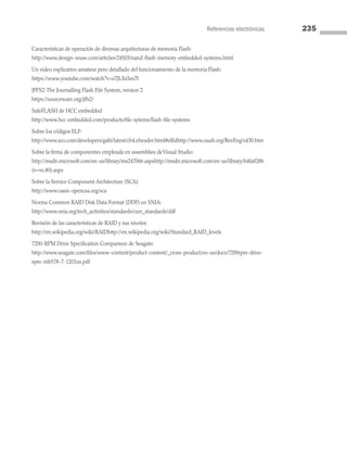 Referencias electrónicas 235
Características de operación de diversas arquitecturas de memoria Flash:
http://www.design-reuse.com/articles/24503/nand-flash-memory-embedded-systems.html
Un video explicativo amateur pero detallado del funcionamiento de la memoria Flash:
https://www.youtube.com/watch?v=s7JLXs5es7I
JFFS2: The Journalling Flash File System, version 2
https://sourceware.org/jffs2/
SafeFLASH de HCC embedded
http://www.hcc-embedded.com/products/file-sytems/flash-file-systems
Sobre los códigos ELF:
http://www.sco.com/developers/gabi/latest/ch4.eheader.html#elfidhttp://www.ouah.org/RevEng/x430.htm
Sobre la firma de componentes empleada en assemblies deVisual Studio:
http://msdn.microsoft.com/en-us/library/ms247066.aspxhttp://msdn.microsoft.com/en-us/library/h4fa028b
(v=vs.80).aspx
Sobre la Service Component Architecture (SCA):
http://www.oasis-opencsa.org/sca
Norma Common RAID Disk Data Format (DDF) en SNIA:
http://www.snia.org/tech_activities/standards/curr_standards/ddf
Revisión de las características de RAID y sus niveles:
http://en.wikipedia.org/wiki/RAIDhttp://en.wikipedia.org/wiki/Standard_RAID_levels
7200-RPM Drive Specification Comparison de Seagate:
http://www.seagate.com/files/www-content/product-content/_cross-product/en-us/docs/7200rpm-drive-
spec-mb578-7-1201us.pdf
06 Sistemas operativos cap 6.indd 235 9/29/15 1:33 PM
 