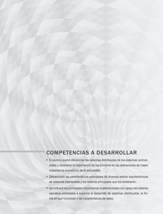236 Capítulo 7 Sistemas distribuidos
COMPETENCIAS A DESARROLLAR
} 
El alumno podrá diferenciar los sistemas distribuidos de los sistemas centrali-
zados y reconocer la importancia de los primeros en las aplicaciones de mayor
importancia económica de la actualidad.
} 
Diferenciará las características principales de diversos estilos arquitectónicos
de sistemas distribuidos y los motivos principales que los moldearon.
} 
Identificará los principales mecanismos implementados con apoyo del sistema
operativo orientados a soportar el desarrollo de sistemas distribuidos, la for-
ma en que funcionan y las características de estos.
07 Sistemas operativos cap 7.indd 236 9/29/15 12:03 PM
 