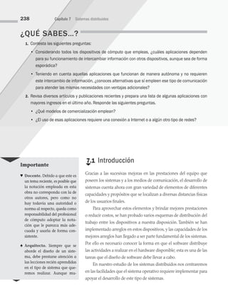 ¿QUÉ SABES…?
1. Contesta las siguientes preguntas:
		 • Considerando todos los dispositivos de cómputo que empleas, ¿cuáles aplicaciones dependen
para su funcionamiento de intercambiar información con otros dispositivos, aunque sea de forma
esporádica?
		 • Teniendo en cuenta aquellas aplicaciones que funcionan de manera autónoma y no requieren
este intercambio de información, ¿conoces alternativas que sí empleen ese tipo de comunicación
para atender las mismas necesidades con ventajas adicionales?
2. Revisa diversos artículos y publicaciones recientes y prepara una lista de algunas aplicaciones con
mayores ingresos en el último año. Responde las siguientes preguntas.
		 • ¿Qué modelos de comercialización emplean?
		 • ¿El uso de esas aplicaciones requiere una conexión a Internet o a algún otro tipo de redes?
€
7.1 Introducción
Gracias a las sucesivas mejoras en las prestaciones del equipo que
poseen los sistemas y a los medios de comunicación, el desarrollo de
sistemas cuenta ahora con gran variedad de elementos de diferentes
capacidades y propósitos que se localizan a diversas distancias físicas
de los usuarios finales.
Para aprovechar estos elementos y brindar mejores prestaciones
o reducir costos, se han probado varios esquemas de distribución del
trabajo entre los dispositivos a nuestra disposición. También se han
implementado arreglos en estos dispositivos, y las capacidades de los
mejores arreglos han llegado a ser parte fundamental de los sistemas.
Por ello es necesario conocer la forma en que el software distribuye
las actividades a realizar en el hardware disponible; esta es una de las
tareas que el diseño de software debe llevar a cabo.
En nuestro estudio de los sistemas distribuidos nos centraremos
en las facilidades que el sistema operativo requiere implementar para
apoyar el desarrollo de este tipo de sistemas.
238 Capítulo 7 Sistemas distribuidos
Importante
♥ Docente. Debido a que este es
un tema reciente, es posible que
la notación empleada en esta
obra no corresponda con la de
otros autores, pero como no
hay todavía una autoridad o
norma al respecto, queda como
responsabilidad del profesional
de cómputo adoptar la nota-
ción que le parezca más ade-
cuada y usarla de forma con-
sistente.
♠ Arquitecto. Siempre que se
aborde el diseño de un siste-
ma, debe prestarse atención a
las lecciones recién aprendidas
en el tipo de sistema que que-
remos realizar. Aunque mu-
07 Sistemas operativos cap 7.indd 238 9/29/15 12:03 PM
 