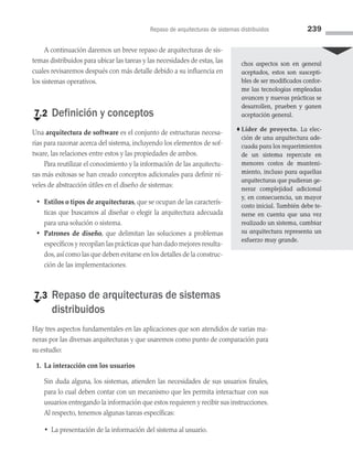 Repaso de arquitecturas de sistemas distribuidos 239
A continuación daremos un breve repaso de arquitecturas de sis­
temas distribuidos para ubicar las tareas y las necesidades de estas, las
cuales revisaremos después con más detalle debido a su influencia en
los sistemas operativos.
€
7.2 Definición y conceptos
Una arquitectura de software es el conjunto de estructuras necesa­
rias para razonar acerca del sistema, incluyendo los elementos de sof­
tware, las relaciones entre estos y las propiedades de ambos.
Para reutilizar el conocimiento y la información de las arquitectu­
ras más exitosas se han creado conceptos adicionales para definir ni­
veles de abstracción útiles en el diseño de sistemas:
• Estilos o tipos de arquitecturas, que se ocupan de las caracterís­
ticas que buscamos al diseñar o elegir la arquitectura adecuada
para una solución o sistema.
• Patrones de diseño, que delimitan las soluciones a problemas
específicos y recopilan las prácticas que han dado mejores resulta­
dos, así como las que deben evitarse en los detalles de la construc­
ción de las implementaciones.
€
7.3 
Repaso de arquitecturas de sistemas
distribuidos
Hay tres aspectos fundamentales en las aplicaciones que son atendidos de varias ma­
neras por las diversas arquitecturas y que usaremos como punto de comparación para
su estudio:
1. La interacción con los usuarios
Sin duda alguna, los sistemas, atienden las necesidades de sus usuarios finales,
para lo cual deben contar con un mecanismo que les permita interactuar con sus
usuarios entregando la información que estos requieren y recibir sus instrucciones.
Al respecto, tenemos algunas tareas específicas:
• 
La presentación de la información del sistema al usuario.
chos aspectos son en general
aceptados, estos son suscepti-
bles de ser modificados confor-
me las tecnologías empleadas
avancen y nuevas prácticas se
desarrollen, prueben y ganen
aceptación general.
♦ Líder de proyecto. La elec-
ción de una arquitectura ade-
cuada para los requerimientos
de un sistema repercute en
menores costos de manteni-
miento, incluso para aquellas
arquitecturas que pudieran ge­
nerar complejidad adicional
y, en consecuencia, un mayor
costo inicial. También debe te-
nerse en cuenta que una vez
realizado un sistema, cambiar
su arquitectura representa un
esfuerzo muy grande.
07 Sistemas operativos cap 7.indd 239 9/29/15 12:03 PM
 