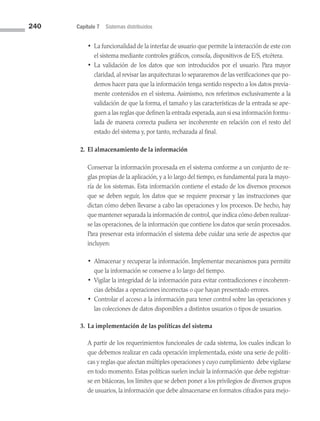 240 Capítulo 7 Sistemas distribuidos
• 
La funcionalidad de la interfaz de usuario que permite la interacción de este con
el sistema mediante controles gráficos, consola, dispositivos de E/S, etcétera.
• 
La validación de los datos que son introducidos por el usuario. Para mayor
claridad, al revisar las arquitecturas lo separaremos de las verificaciones que po­
demos hacer para que la información tenga sentido respecto a los datos previa­
mente contenidos en el sistema. Asimismo, nos referimos exclusivamente a la
validación de que la forma, el tamaño y las características de la entrada se ape­
guen a las reglas que definen la entrada esperada,aun si esa información formu­
lada de manera correcta pudiera ser incoherente en relación con el resto del
estado del sistema y, por tanto, rechazada al final.
2. El almacenamiento de la información
Conservar la información procesada en el sistema conforme a un conjunto de re­
glas propias de la aplicación, y a lo largo del tiempo, es fundamental para la mayo­
ría de los sistemas. Esta información contiene el estado de los diversos procesos
que se deben seguir, los datos que se requiere procesar y las instrucciones que
dictan cómo deben llevarse a cabo las operaciones y los procesos. De hecho, hay
que mantener separada la información de control, que indica cómo deben realizar­
se las operaciones, de la información que contiene los datos que serán procesados.
Para preservar esta información el sistema debe cuidar una serie de aspectos que
incluyen:
• 
Almacenar y recuperar la información. Implementar mecanismos para permitir
que la información se conserve a lo largo del tiempo.
• 
Vigilar la integridad de la información para evitar contradicciones e incoheren­
cias debidas a operaciones incorrectas o que hayan presentado errores.
• 
Controlar el acceso a la información para tener control sobre las operaciones y
las colecciones de datos disponibles a distintos usuarios o tipos de usuarios.
3. La implementación de las políticas del sistema
A partir de los requerimientos funcionales de cada sistema, los cuales indican lo
que debemos realizar en cada operación implementada, existe una serie de políti­
cas y reglas que afectan múltiples operaciones y cuyo cumplimiento debe vigilarse
en todo momento. Estas políticas suelen incluir la información que debe registrar­
se en bitácoras, los límites que se deben poner a los privilegios de diversos grupos
de usuarios, la información que debe almacenarse en formatos cifrados para mejo­
07 Sistemas operativos cap 7.indd 240 9/29/15 12:03 PM
 