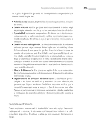 Repaso de arquitecturas de sistemas distribuidos 241
rar el grado de protección que tiene, etc. Las responsabilidades principales que
tenemos en este renglón son:
• 
Autenticidad de usuarios. Implementar mecanismos para verificar al usuario
del sistema.
• 
Control de acceso. Verificar que quien realice operaciones en el sistema tenga
los privilegios necesarios para ello, y, en caso contrario, rechazar las solicitudes.
• Operatividad. Implementar las operaciones del sistema con el objetivo de ga­
rantizar que estas se realicen cabalmente, o utilizar los mecanismos para recu­
perar la operatividad del sistema en caso de que se presenten errores durante la
operación.
• 
Control del flujo de la operación. Las operaciones individuales de un sistema
suelen ser parte de los procesos que definen reglas para la transición y validez
de los resultados de una operación que han de conducir las acciones de los
usuarios a lo largo de una serie de actividades para lograr sus objetivos de ma­
nera cabal y ordenada. Hoy día se implementa la funcionalidad que observa y
dirige la secuencia de las operaciones de forma separada de las propias opera­
ciones y de la interfaz de usuario para facilitar el mantenimiento de todos estos
elementos. Esta práctica se encuentra descrita en el patrón de diseño conocido
como ModelView Controller.
• 
Manejo de bitácoras. Se debe generar un registro de las operaciones realiza­
das en el sistema que ayude a posteriores esfuerzos de diagnóstico, detección y
corrección del sistema.
• 
Implementación de protocolos de comunicación. La información que via­
jará por la red deberá ser codificada y transmitida de forma adecuada para
garantizar que llegue a su destino. También es importante verificar que la
transmisión sea correcta y que se recupere el flujo de información ante fallas.
Además, se suelen emplear protocolos de comunicación estándar para facilitar
la reutilización de desarrollos anteriores y la interconexión entre sistemas a
futuro.
Cómputo centralizado
En esta arquitectura tenemos toda la funcionalidad en un solo equipo. La comuni­
cación por red es mínima y la interacción con los usuarios es indirecta o se reali­
za mediante dispositivos de entrada y salida que son conectados directamente al
equipo.
07 Sistemas operativos cap 7.indd 241 9/29/15 12:03 PM
 