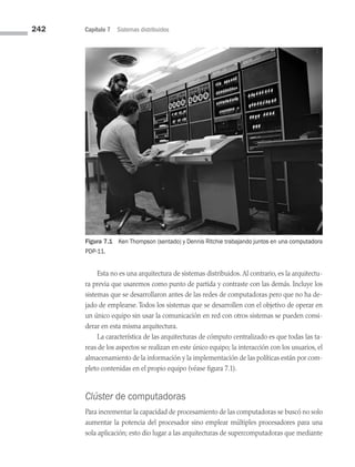 242 Capítulo 7 Sistemas distribuidos
Figura 7.1 Ken Thompson (sentado) y Dennis Ritchie trabajando juntos en una computadora
PDP-11.
Esta no es una arquitectura de sistemas distribuidos. Al contrario, es la arquitectu­
ra previa que usaremos como punto de partida y contraste con las demás. Incluye los
sistemas que se desarrollaron antes de las redes de computadoras pero que no ha de­
jado de emplearse. Todos los sistemas que se desarrollen con el objetivo de operar en
un único equipo sin usar la comunicación en red con otros sistemas se pueden consi­
derar en esta misma arquitectura.
La característica de las arquitecturas de cómputo centralizado es que todas las ta­
reas de los aspectos se realizan en este único equipo; la interacción con los usuarios, el
almacenamiento de la información y la implementación de las políticas están por com­
pleto contenidas en el propio equipo (véase figura 7.1).
Clúster de computadoras
Para incrementar la capacidad de procesamiento de las computadoras se buscó no solo
aumentar la potencia del procesador sino emplear múltiples procesadores para una
sola aplicación; esto dio lugar a las arquitecturas de supercomputadoras que mediante
07 Sistemas operativos cap 7.indd 242 9/29/15 12:03 PM
 