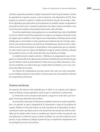Repaso de arquitecturas de sistemas distribuidos 243
interfaces especiales permitían la rápida comunicación entre los procesadores y tenían
la capacidad de compartir recursos como la memoria o los dispositivos de E/S. Años
después se comenzó a explorar el empleo de las técnicas de paso de mensajes y dise­
ño de algoritmos que aprovechan el procesamiento en paralelo usando computadoras
personales de bajo costo o servidores autónomos, los cuales, al estar conectados a una
red de área local, pudieran intercambiar información a alta velocidad.
Una de las arquitecturas más populares por su versatilidad, bajo costo y flexibilidad
es la de los clústeres bewolf. Esta arquitectura no impone casi ninguna restricción al tipo
de equipos que se empleen y solo requiere una computadora central que pueda enviar
trabajos para ser procesados en otras arquitecturas mediante paso de mensajes, ejecu­
ción de una terminal remota y, de preferencia, facilidades para reportar errores y admi­
nistrar recursos.Tiempo después se desarrollaron otras arquitecturas que no requieren
un nodo central y que son capaces de distribuir la carga de manera uniforme, evitando
la necesidad de tener un nodo central del clúster que distribuya el trabajo.
La implementación emplea servicios y bibliotecas de programación que al inte­
grarse en el desarrollo de las aplicaciones permiten la distribución de información para
que los distintos nodos de procesamiento reciban tareas que deben ejecutarse y retor­
nen los resultados a un nodo central que compila dichos resultados y, en su caso, reac­
ciona ante fallas de los nodos.
Los clústeres de computadoras procuran operar más como una sola computado­
ra con múltiples paquetes de procesador y memoria que como una auténtica colección
de computadoras autónomas.
Clústeres asimétricos
Los aspectos del sistema serán atendidos por el clúster en su conjunto, pero algunos
nodos se dedican a tareas específicas, como las que se mencionan a continuación.
La interacción con los usuarios suele dejarse a cargo de un nodo único, por lo re­
gular el nodo que administra todo el clúster.
Se acostumbra almacenar la información mediante sistemas de archivos distribui­
dos y, en general, se deja la integridad de la información a cargo de las políticas de
negocio.También es frecuente dedicar un nodo al manejo de los dispositivos de alma­
cenamiento masivo que darán servicio a las operaciones de sistemas de archivos solici­
tados por los demás nodos. Como se considera que todos los nodos son parte de una
sola aplicación, el control de acceso se limita a trabajar con una única instancia como
usuario, lo que minimiza su trabajo al punto de que se implemente simplemente con
los privilegios de acceso a los archivos.
07 Sistemas operativos cap 7.indd 243 9/29/15 12:03 PM
 
