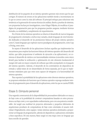 Evolución histórica 11
distribución de los paquetes de un sistema operativo generan más errores que los que
corrigen. El número de errores en las aplicaciones también tiende a incrementarse en
lo que se conoce como la crisis del software. El principal enfoque para solucionar esta
tendencia es la generación de nuevas técnicas de análisis, diseño y pruebas de sistemas,
con propuestas hechas por investigadores, como Edsger Dijkstra, de modificar el para­
digma de programación para que los programas puedan asegurar, mediante técnicas
formales, su estabilidad y cumplimiento de requerimientos.
En el frente de los sistemas operativos se observa el desarrollo de nuevos lenguajes
de programación orientados a nichos muy variados, desde lenguajes de nivel interme­
dio dedicados al desarrollo de las prestaciones básicas del propio sistema operativo
como C, hasta lenguajes que exploran nuevos paradigmas de programación, como Lisp
o Prolog, entre otros.
Se separa el desarrollo de las aplicaciones (incluso aquellas que implementan los
mecanismos para emplear las funciones básicas del sistema operativo del desarrollo del
núcleo, que debe proporcionar el ambiente de ejecución a las aplicaciones) y se co­
mienza el desarrollo de núcleos con funcionalidades mínimas (conocidos como micro
kernel) para facilitar la verificación y optimización de este elemento fundamental al
margen del cada vez mayor conjunto de software que debe acompañarlo en el paquete
del sistema operativo. Además, el desarrollo de los controladores de dispositivos de
entrada y salida tratan de ser desarrollados de forma separada, por lo que se imple­
mentan estándares para que estos sean capaces de integrarse a la funcionalidad del
sistema operativo.
Para soportar la portabilidad de las aplicaciones entre diversos sistemas operativos,
se proponen estándares de funciones que el sistema operativo exponga mediante inter­
faces de programación para el desarrollo de aplicaciones,entre los que se cuenta POSIX.
Etapa 3. Cómputo personal
Una segunda consecuencia de la disponibilidad de procesadores fabricados en masa y
de bajo costo es la posibilidad de construir computadoras basadas en estos procesa­
dores a un bajo costo y con capacidades rudimentarias, pero con una potencia conside­
rable. Así surgió una multitud de proyectos aficionados y pequeños fabricantes de
arquitecturas peculiares de computadoras de bajo costo orientadas al usuario indi­
vidual. Originalmente, estos equipos tenían sistemas operativos destinados a propor­
cionar un lenguaje de programación, además de dispositivos y aplicaciones orientados
a fines específicos. De esta manera, Basic surgió en esta etapa como un lenguaje que
fuera sencillo de aprender.
01 Sistemas operativos cap 1.indd 11 9/29/15 11:46 AM
 