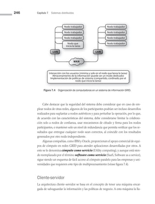 246 Capítulo 7 Sistemas distribuidos
Nodo trabajador
Nodo trabajador
Nodo trabajador
Nodo trabajador
Nodo trabajador
Nodo trabajador
Nodo que
inicia la tarea
Nodo trabajador
LAN
LAN
Nodo trabajador
Nodo trabajador
Nodo trabajador
Nodo trabajador
Nodo trabajador
Nodo trabajador
WAN
Interacción con los usuarios (mínima y solo en el nodo que lanza la tarea)
Almacenamiento de la información (puede ser un modo dedicado)
Implementación de políticas de sistema (compartido, cordinado por el
nodo que inicia la tarea)
Figura 7.4 Organización de computadoras en un sistema de información GRID.
Cabe destacar que la seguridad del sistema debe considerar que en caso de em­
plear nodos de otras redes, algunos de los participantes podrían ser incluso desarrollos
realizados para suplantar a nodos auténticos y para perturbar la operación, por lo que,
de acuerdo con las características del sistema, debe considerarse limitar la colabora­
ción solo a nodos de confianza, usar mecanismos de cifrado y firma para los nodos
participantes, o mantener solo un nivel de redundancia que permita verificar que los re­
sultados que entregue cualquier nodo sean correctos, al coincidir con los resultados
generados por otro nodo independiente.
Algunas compañías, como IBM y Oracle, proporcionan el apoyo comercial de equi­
pos de cómputo en redes GRID para atender aplicaciones desarrolladas por otros. A
esto se le denomina cómputo como servicio (Utility computing), y aunque está sien­
do reemplazado por el término software como servicio (SaaS, Software as a service),
sigue siendo un esquema de fácil acceso al cómputo paralelo para las empresas y uni­
versidades que requieren este tipo de multiprocesamiento (véase figura 7.4).
Cliente-servidor
La arquitectura cliente-servidor se basa en el concepto de tener una máquina encar­
gada de salvaguardar la información y las políticas de negocio. A esta máquina la lla­
07 Sistemas operativos cap 7.indd 246 9/29/15 12:03 PM
 