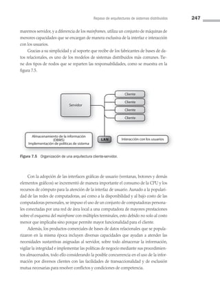 Repaso de arquitecturas de sistemas distribuidos 247
maremos servidor, y a diferencia de los mainframes, utiliza un conjunto de máquinas de
menores capacidades que se encargan de manera exclusiva de la interfaz e interacción
con los usuarios.
Gracias a su simplicidad y al soporte que recibe de los fabricantes de bases de da­
tos relacionales, es uno de los modelos de sistemas distribuidos más comunes. Tie­
ne dos tipos de nodos que se reparten las responsabilidades, como se muestra en la
figura 7.5.
Servidor
Cliente
LAN
Cliente
Cliente
Cliente
Cliente
Cliente
Cliente
Almacenamiento de la información
(DBMS)
Implementación de políticas de sistema
Interacción con los usuarios
Figura 7.5 Organización de una arquitectura cliente-servidor.
Con la adopción de las interfaces gráficas de usuario (ventanas, botones y demás
elementos gráficos) se incrementó de manera importante el consumo de la CPU y los
recursos de cómputo para la atención de la interfaz de usuario. Aunado a la populari­
dad de las redes de computadoras, así como a la disponibilidad y al bajo costo de las
computadoras personales, se impuso el uso de un conjunto de computadoras persona­
les conectadas por una red de área local a una computadora de mayores prestaciones
sobre el esquema del mainframe con múltiples terminales, esto debido no solo al costo
menor que implicaba sino porque permite mayor funcionalidad para el cliente.
Además, los productos comerciales de bases de datos relacionales que se popula­
rizaron en la misma época incluyen diversas capacidades que ayudan a atender las
necesidades sustantivas asignadas al servidor, sobre todo almacenar la información,
vigilar la integridad e implementar las políticas de negocio mediante sus procedimien­
tos almacenados, todo ello considerando la posible concurrencia en el uso de la infor­
mación por diversos clientes con las facilidades de transaccionalidad y de exclusión
mutua necesarias para resolver conflictos y condiciones de competencia.
07 Sistemas operativos cap 7.indd 247 9/29/15 12:03 PM
 