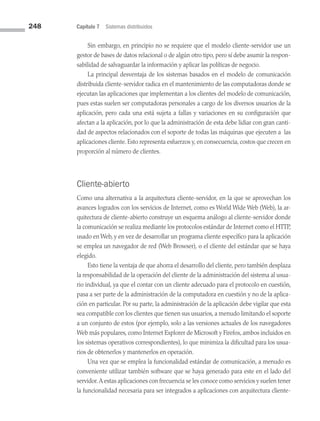 248 Capítulo 7 Sistemas distribuidos
Sin embargo, en principio no se requiere que el modelo cliente-servidor use un
gestor de bases de datos relacional o de algún otro tipo, pero sí debe asumir la respon­
sabilidad de salvaguardar la información y aplicar las políticas de negocio.
La principal desventaja de los sistemas basados en el modelo de comunicación
distribuida cliente-servidor radica en el mantenimiento de las computadoras donde se
ejecutan las aplicaciones que implementan a los clientes del modelo de comunicación,
pues estas suelen ser computadoras personales a cargo de los diversos usuarios de la
aplicación, pero cada una está sujeta a fallas y variaciones en su configuración que
afectan a la aplicación, por lo que la administración de esta debe lidiar con gran canti­
dad de aspectos relacionados con el soporte de todas las máquinas que ejecuten a las
aplicaciones cliente. Esto representa esfuerzos y, en consecuencia, costos que crecen en
proporción al número de clientes.
Cliente-abierto
Como una alternativa a la arquitectura cliente-servidor, en la que se aprovechan los
avances logrados con los servicios de Internet, como es World Wide Web (Web), la ar­
quitectura de cliente-abierto construye un esquema análogo al cliente-servidor donde
la comunicación se realiza mediante los protocolos estándar de Internet como el HTTP,
usado en Web, y en vez de desarrollar un programa cliente específico para la aplicación
se emplea un navegador de red (Web Browser), o el cliente del estándar que se haya
elegido.
Esto tiene la ventaja de que ahorra el desarrollo del cliente, pero también desplaza
la responsabilidad de la operación del cliente de la administración del sistema al usua­
rio individual, ya que el contar con un cliente adecuado para el protocolo en cuestión,
pasa a ser parte de la administración de la computadora en cuestión y no de la aplica­
ción en particular. Por su parte, la administración de la aplicación debe vigilar que esta
sea compatible con los clientes que tienen sus usuarios, a menudo limitando el soporte
a un conjunto de estos (por ejemplo, solo a las versiones actuales de los navegadores
Web más populares, como Internet Explorer de Microsoft y Firefox, ambos incluidos en
los sistemas operativos correspondientes), lo que minimiza la dificultad para los usua­
rios de obtenerlos y mantenerlos en operación.
Una vez que se emplea la funcionalidad estándar de comunicación, a menudo es
conveniente utilizar también software que se haya generado para este en el lado del
servidor.A estas aplicaciones con frecuencia se les conoce como servicios y suelen tener
la funcionalidad necesaria para ser integrados a aplicaciones con arquitectura cliente­
07 Sistemas operativos cap 7.indd 248 9/29/15 12:03 PM
 