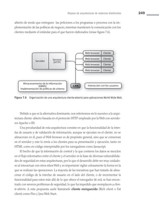 Repaso de arquitecturas de sistemas distribuidos 249
abierto de modo que entreguen las peticiones a los programas o procesos con la im­
plementación de las políticas de negocio, mientras mantienen la comunicación con los
clientes mediante el estándar para el que fueron elaborados (véase figura 7.6).
Servicio
(HTTP)
Servidor
Web browser
LAN
Web browser Cliente
Web browser Cliente
Web browser Cliente
Almacenamiento de la información
(DBMS)
Implementación de políticas de sistema
Interacción con los usuarios
Web browser Cliente
Web browser Cliente
Figura 7.6 Organización de una arquitectura cliente-abierto para aplicaciones World Wide Web.
Debido a que es la alternativa dominante, nos referiremos en lo sucesivo a la arqui­
tectura cliente-abierto basada en el protocolo HTTP empleado por la Web con servido­
res Apache o IIS.
Una peculiaridad de esta arquitectura consiste en que la funcionalidad de la inter­
faz de usuario y de validación de información, aunque se ejecutan en el cliente, no se
almacenan en él, pues el Web browser es de propósito general, sino que se conservan
en el servidor y este lo envía a los clientes para su presentación y ejecución, tanto en
HTML como en código interpretable por los navegadores como Javascript.
El hecho de que la información de control y la que contiene los datos se mezclen
en el flujo informativo entre el cliente y el servidor es la base de diversas vulnerabilida­
des de seguridad en estas arquitecturas, por lo que el desarrollo debe ser muy cuidado­
so al interactuar con otros sitios Web y es importante vigilar celosamente la forma en la
que se realizan las operaciones. La mayoría de las iniciativas que han tratado de alma­
cenar el código de la interfaz de usuario en el lado del cliente, o de incrementar la
funcionalidad para estos más allá de lo que ofrece el navegador de red, se han encon­
trado con severos problemas de seguridad, lo que ha impedido que reemplacen a clien-
te-abierto. A esta propuesta suele llamársele cliente enriquecido (Rich client o Fat
client) como Flex y Java Web Start.
07 Sistemas operativos cap 7.indd 249 9/29/15 12:03 PM
 