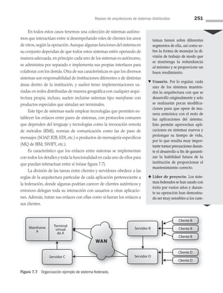 Repaso de arquitecturas de sistemas distribuidos 251
En todos estos casos tenemos una colección de sistemas autóno­
mos que interactúan entre sí desempeñando roles de clientes los unos
de otros,según la operación.Aunque algunas funciones del sistema en
su conjunto dependan de que todos estos sistemas estén operando de
manera adecuada, en principio cada uno de los sistemas es autónomo,
se administra por separado e implementa sus propias interfaces para
colaborar con los demás. Otra de sus características es que los diversos
sistemas son responsabilidad de instituciones diferentes o de distintas
áreas dentro de la institución, y suelen tener implementaciones va­
riadas en redes distribuidas de manera geográfica con cualquier arqui­
tectura propia; incluso, suelen incluirse sistemas tipo mainframe con
productos especiales que simulan ser terminales.
Este tipo de sistemas suele emplear tecnologías que permiten es­
tablecer los enlaces entre pares de sistemas, con protocolos comunes
que dependen del lenguaje y tecnologías como la invocación remota
de métodos (RMI), normas de comunicación como las de paso de
mensajes (SOAP, B2B, EDI, etc.) o productos de mensajería específicos
(MQ de IBM, SWIFT, etc.).
Es característico que los enlaces entre sistemas se implementan
con todos los detalles y toda la funcionalidad en cada uno de ellos para
que puedan interactuar entre sí (véase figura 7.7).
La división de las tareas entre clientes y servidores obedece a las
reglas de la arquitectura particular de cada aplicación perteneciente a
la federación, donde algunas podrían carecer de clientes auténticos y
entonces delegan toda su interacción con usuarios a otras aplicacio­
nes. Además, tratan sus enlaces con ellas como si fueran los enlaces a
sus clientes.
Terminal
virtual
de A
Mainframe
A
Servidor C
Cliente B
Cliente B
Cliente B
Cliente B
Servidor D
Servidor B
Cliente D
Cliente D
WAN
Figura 7.7 Organización ejemplo de sistema federado.
temas tienen sobre diferentes
segmentos de ella, así como so­
bre la forma de manejar la di-
visión de trabajo de modo que
se mantenga la redundancia
al mínimo y se proporcione un
buen rendimiento.
♥ Usuario. Por lo regular, cada
uno de los sistemas manten-
drá la arquitectura con que se
desarrolló originalmente y solo
se realizarán pocas modifica-
ciones para que opere de ma-
nera armónica con el resto de
las aplicaciones del sistema.
Esto permite aprovechar apli-
caciones en sistemas nuevos y
prolongar su tiempo de vida,
por lo que resulta muy impor-
tante tomar precauciones duran­
te el desarrollo a fin de garanti­
zar la habilidad futura de la
institución de proporcionar el
mantenimiento correcto.
♣ Líder de proyecto. Los siste-
mas federados se han usado con
éxito por varios años y duran-
te su operación han demostra-
do ser muy sensibles a los cam-
07 Sistemas operativos cap 7.indd 251 9/29/15 12:03 PM
 