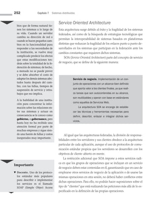 252 Capítulo 7 Sistemas distribuidos
Service Oriented Architecture
Esta arquitectura surge debido al éxito y la fragilidad de los sistemas
federados, así como de la búsqueda de estrategias tecnológicas que
permitan la interoperabilidad de sistemas basados en plataformas
distintas que reduzcan la fragilidad de los enlaces punto a punto de­
sarrollados en los sistemas que participan en la federación ante los
cambios constantes que requieren dichos sistemas.
SOA (Service Oriented Architecture) parte del concepto de servicio
de negocio, que se define de la siguiente manera:
bios que de forma natural tie-
nen los sistemas a lo largo de
su vida. Cuando un servidor
cambia su dirección de red o
cuando se hacen pequeños cam­
bios en la funcionalidad para
responder a las necesidades de
la institución, se vuelve muy
complicado predecir los efectos
que estas modificaciones ten-
drán sobre la totalidad de la fe­
deración de sistemas; de hecho,
a menudo no se puede pre­
ver
y se debe absorber el costo de
adaptar los demás sistemas afec­
tados hasta después del cam-
bio, con las fallas, tiempos de
suspensión de servicio y retra-
bajos que eso implica.
A la habilidad de una institu-
ción para concentrar la infor-
mación sobre las relaciones en­
tre sus sistemas y actuar en
consecuencia se le conoce como
gobierno, o gobernan­ce, pero
hasta hoy no ha recibido una
atención formal por parte de
muchas empresas y sigue sien-
do una fuente de fallas y costos
inesperados muy importante.
Servicio de negocio. Implementación de un con-
junto de operaciones con un alcance bien definido
que aporta valor a los clientes finales, ya que reali-
za tareas que son autocontenidas en su alcance,
son reutilizables y operan con base en estándares
como aquellos de Servicios Web.
La arquitectura SOA se encarga de estable-
cer las técnicas y herramientas necesarias para
definir, describir, enlazar e integrar dichos ser­
vicios.
Al igual que las arquitecturas federadas, la división de responsa­
bilidades entre los servidores y sus clientes obedece a la arquitectura
particular de cada aplicación, aunque el uso de protocolos de comu­
nicación estándar propicia que los servidores se desarrollen con los
objetivos de cliente-abierto en mente.
La restricción adicional que SOA impone a estos servicios radi­
ca en que los grupos de operaciones que se incluyan en un servicio
de negocio deben estar contenidas en él, garantizando que en caso de
emplearse otros servicios de negocio de la aplicación o de usarse las
mismas operaciones en otra sesión, no deberá haber conflictos entre
dichas operaciones. Para ello, no podrán hacer suposiciones sobre el
tipo de “clientes”que está realizando las peticiones más allá de lo es­
pecificado en la definición de las propias operaciones.
Importante
♥ Docente. Uno de los protoco-
los estándar más populares
para describir e implementar
los servicios es el llamado
SOAP (Simple Object Access
07 Sistemas operativos cap 7.indd 252 9/29/15 12:03 PM
 