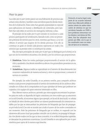 Repaso de arquitecturas de sistemas distribuidos 253
Peer to peer
Las redes peer to peer (entre pares) son una federación de procesos que
actúan como clientes y también como servidores para los demás miem­
bros de la federación. Estas redes han ganado popularidad en especial
para aplicaciones de manejo y distribución de contenidos, pero tam­
bién han sido útiles en servicios de mensajería, telefonía y otras.
El principio de las redes peer to peer consiste en reconocer a cada
proceso participante de la federación, llamado nodo, como un provee­
dor potencial de servicio para los otros, mientras que busca y a su vez
obtiene el servicio que requiere de los demás procesos. Con ello se
construye un grafo en donde cada proceso representa un nodo y los
servicios que se prestan entre sí constituyen las aristas.
Hay dos tipos principales de redes peer to peer que se distinguen por la forma en la
que uno de los miembros encuentra a los demás y por los servicios que proporcionan:
• Simétricas. Todos los nodos participan proporcionando el servicio de la aplica­
ción y ayudando a los demás miembros a ubicar a los proveedores presentes en ese
momento.
• Asimétricas. Algunos nodos se especializan en el servicio de descubrimiento (en
ocasiones realizándolo de manera exclusiva) y otros en proporcionar y consumir el
servicio en cuestión.
Por ejemplo, las redes Gnutella, en su primera versión, para compartir archivos
tenían a cada proceso proporcionando el servicio de transferencia de los archivos alma­
cenados en el disco de la computadora en la que operaban de forma que pudieran ser
copiados a los equipos de quien estuviese interesado en ellos.
Para obtener nuevos archivos y permitir que otros equipos encontraran los presen­
tes para ese nodo, se dependía de lograr conectarse con otros nodos que ya estuviesen
en la red Gnutella; al encontrar alguno (por ejemplo, en la red de área local), se solicita
un listado de otros clientes para definir un número predeterminado de conexiones es­
tables por las que se intercambian las peticiones de búsqueda que han de propagar­
se por toda la red. Con esto se accede casi a todo el acervo de los nodos conectados en
ese momento. Ante las peticiones de búsqueda que se reciben, se responde con los
elementos del acervo local que puedan coincidir con el criterio y se propaga la búsque­
da a los demás nodos con los que se tiene conexión; si se reciben búsquedas repetidas,
se descartan las posteriores ocurrencias. La red Gnutella es una aplicación peer to peer
simétrica pues opera de la manera aquí descrita.
Protocol), el cual se logró como
parte de un acuerdo informal
entre Sun y Microsoft, debido al
mutuo interés de ambos fabri-
cantes de sistemas en que los
servidores basados en UNIX y
Java pudieran interactuar con
los clientes y servidores de Win-
dows. Esto fue adoptado muy
pronto por IBM, con lo que se
ha constituido como un están-
dar de facto en la industria.
07 Sistemas operativos cap 7.indd 253 9/29/15 12:03 PM
 
