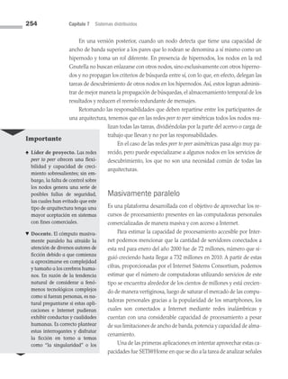 254 Capítulo 7 Sistemas distribuidos
En una versión posterior, cuando un nodo detecta que tiene una capacidad de
ancho de banda superior a los pares que lo rodean se denomina a sí mismo como un
hipernodo y toma un rol diferente. En presencia de hipernodos, los nodos en la red
Gnutella no buscan enlazarse con otros nodos, sino exclusivamente con otros hiperno­
dos y no propagan los criterios de búsqueda entre sí, con lo que, en efecto, delegan las
tareas de descubrimiento de otros nodos en los hipernodos. Así, estos logran adminis­
trar de mejor manera la propagación de búsquedas, el almacenamiento temporal de los
resultados y reducen el reenvío redundante de mensajes.
Retomando las responsabilidades que deben repartirse entre los participantes de
una arquitectura, tenemos que en las redes peer to peer simétricas todos los nodos rea­
lizan todas las tareas, dividiéndolas por la parte del acervo o carga de
trabajo que llevan y no por las responsabilidades.
En el caso de las redes peer to peer asimétricas pasa algo muy pa­
recido, pero puede especializarse a algunos nodos en los servicios de
descubrimiento, los que no son una necesidad común de todas las
arquitecturas.
Masivamente paralelo
Es una plataforma desarrollada con el objetivo de aprovechar los re­
cursos de procesamiento presentes en las computadoras personales
comercializadas de manera masiva y con acceso a Internet.
Para estimar la capacidad de procesamiento accesible por Inter­
net podemos mencionar que la cantidad de servidores conectados a
esta red para enero del año 2000 fue de 72 millones, número que si­
guió creciendo hasta llegar a 732 millones en 2010. A partir de estas
cifras, proporcionadas por el Internet Sistems Consortium, podemos
estimar que el número de computadoras utilizando servicios de este
tipo se encuentra alrededor de los cientos de millones y está crecien­
do de manera vertiginosa, luego de saturar el mercado de las compu­
tadoras personales gracias a la popularidad de los smartphones, los
cuales son conectados a Internet mediante redes inalámbricas y
cuentan con una considerable capacidad de procesamiento a pesar
de sus limitaciones de ancho de banda,potencia y capacidad de alma­
cenamiento.
Una de las primeras aplicaciones en intentar aprovechar estas ca­
pacidades fue SETI@Home en que se dio a la tarea de analizar señales
Importante
♠ Líder de proyecto. Las redes
peer to peer ofrecen una flexi­
bilidad y capacidad de creci-
miento sobresalientes; sin em-
bargo, la falta de control sobre
los nodos genera una serie de
posibles fallas de seguridad,
las cuales han evitado que este
tipo de arquitectura tenga una
mayor aceptación en sistemas
con fines comerciales.
♥ Docente. El cómputo masiva-
mente paralelo ha atraído la
atención de diversos autores de
ficción debido a que comienza
a aproximarse en complejidad
y tamaño a los cerebros huma-
nos. En razón de la tendencia
natural de considerar a fenó-
menos tecnológicos complejos
como si fueran personas, es na­
tural preguntarse si estas apli-
caciones e Internet pudieran
exhibir conductas y cualidades
humanas. Es correcto plantear
estas interrogantes y disfrutar
la ficción en torno a temas
como “la singularidad” o los
07 Sistemas operativos cap 7.indd 254 9/29/15 12:03 PM
 