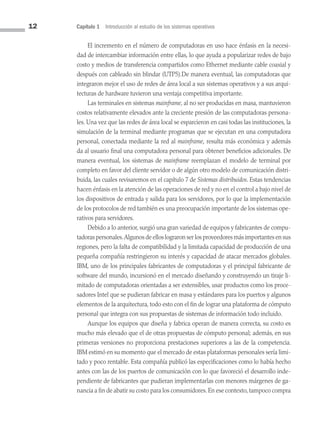 12 Capítulo 1 Introducción al estudio de los sistemas operativos
El incremento en el número de computadoras en uso hace énfasis en la necesi­
dad de intercambiar información entre ellas, lo que ayuda a popularizar redes de bajo
costo y medios de transferencia compartidos como Ethernet mediante cable coaxial y
después con cableado sin blindar (UTP5).De manera eventual, las computadoras que
integraron mejor el uso de redes de área local a sus sistemas operativos y a sus arqui­
tecturas de hardware tuvieron una ventaja competitiva importante.
Las terminales en sistemas mainframe, al no ser producidas en masa, mantuvieron
costos relativamente elevados ante la creciente presión de las computadoras persona­
les. Una vez que las redes de área local se esparcieron en casi todas las instituciones, la
simulación de la terminal mediante programas que se ejecutan en una computadora
personal, conectada mediante la red al mainframe, resulta más económica y además
da al usuario final una computadora personal para obtener beneficios adicionales. De
manera eventual, los sistemas de mainframe reemplazan el modelo de terminal por
completo en favor del cliente servidor o de algún otro modelo de comunicación distri­
buida, las cuales revisaremos en el capítulo 7 de Sistemas distribuidos. Estas tendencias
hacen énfasis en la atención de las operaciones de red y no en el control a bajo nivel de
los dispositivos de entrada y salida para los servidores, por lo que la implementación
de los protocolos de red también es una preocupación importante de los sistemas ope­
rativos para servidores.
Debido a lo anterior, surgió una gran variedad de equipos y fabricantes de compu­
tadoras personales.Algunos de ellos lograron ser los proveedores más importantes en sus
regiones, pero la falta de compatibilidad y la limitada capacidad de producción de una
pequeña compañía restringieron su interés y capacidad de atacar mercados glo­
bales.
IBM, uno de los principales fabricantes de computadoras y el principal fabricante de
software del mundo, incursionó en el mercado diseñando y construyendo un tiraje li­
mitado de computadoras orientadas a ser extensibles, usar productos como los proce­
sadores Intel que se pudieran fabricar en masa y estándares para los puertos y algunos
elementos de la arquitectura, todo esto con el fin de lograr una plataforma de cómputo
personal que integra con sus propuestas de sistemas de información todo incluido.
Aunque los equipos que diseña y fabrica operan de manera correcta, su costo es
mucho más elevado que el de otras propuestas de cómputo personal; además, en sus
primeras versiones no proporciona prestaciones superiores a las de la competencia.
IBM estimó en su momento que el mercado de estas plataformas personales sería limi­
tado y poco rentable. Esta compañía publicó las especificaciones como lo había hecho
antes con las de los puertos de comunicación con lo que favoreció el desarrollo inde­
pendiente de fabricantes que pudieran implementarlas con menores márgenes de ga­
nancia a fin de abatir su costo para los consumidores. En ese contexto, tampoco compra
01 Sistemas operativos cap 1.indd 12 9/29/15 11:46 AM
 