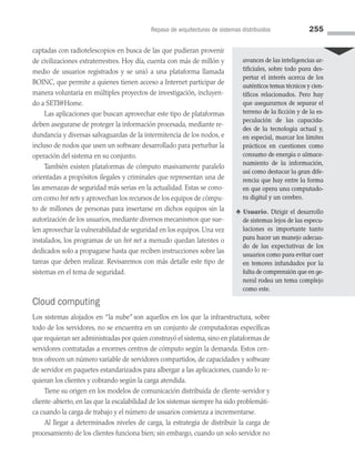 Repaso de arquitecturas de sistemas distribuidos 255
captadas con radiotelescopios en busca de las que pudieran provenir
de civilizaciones extraterrestres. Hoy día, cuenta con más de millón y
medio de usuarios registrados y se unió a una plataforma llamada
BOINC, que permite a quienes tienen acceso a Internet participar de
manera voluntaria en múltiples proyectos de investigación, incluyen­
do a SETI@Home.
Las aplicaciones que buscan aprovechar este tipo de plataformas
deben asegurarse de proteger la información procesada, mediante re­
dundancia y diversas salvaguardas de la intermitencia de los nodos, e
incluso de nodos que usen un software desarrollado para perturbar la
operación del sistema en su conjunto.
También existen plataformas de cómputo masivamente paralelo
orientadas a propósitos ilegales y criminales que representan una de
las amenazas de seguridad más serias en la actualidad. Estas se cono­
cen como bot nets y aprovechan los recursos de los equipos de cómpu­
to de millones de personas para insertarse en dichos equipos sin la
autorización de los usuarios, mediante diversos mecanismos que sue­
len aprovechar la vulnerabilidad de seguridad en los equipos. Una vez
instalados, los programas de un bot net a menudo quedan latentes o
dedicados solo a propagarse hasta que reciben instrucciones sobre las
tareas que deben realizar. Revisaremos con más detalle este tipo de
sistemas en el tema de seguridad.
Cloud computing
Los sistemas alojados en “la nube”son aquellos en los que la infraestructura, sobre
todo de los servidores, no se encuentra en un conjunto de computadoras específicas
que requieran ser administradas por quien construyó el sistema, sino en plataformas de
servidores contratadas a enormes centros de cómputo según la demanda. Estos cen­
tros ofrecen un número variable de servidores compartidos, de capacidades y software
de servidor en paquetes estandarizados para albergar a las aplicaciones, cuando lo re­
quieran los clientes y cobrando según la carga atendida.
Tiene su origen en los modelos de comunicación distribuida de cliente-servidor y
cliente-abierto, en las que la escalabilidad de los sistemas siempre ha sido problemáti­
ca cuando la carga de trabajo y el número de usuarios comienza a incrementarse.
Al llegar a determinados niveles de carga, la estrategia de distribuir la carga de
procesamiento de los clientes funciona bien; sin embargo, cuando un solo servidor no
avances de las inteligencias ar­
tificiales, sobre todo para des-
pertar el interés acerca de los
auténticos temas técnicos y cien­
tíficos relacionados. Pero hay
que asegurarnos de separar el
terreno de la ficción y de la es-
peculación de las capacida-
des de la tecnología actual y,
en especial, marcar los límites
prácticos en cuestiones como
consumo de energía o almace-
namiento de la información,
así como destacar la gran dife-
rencia que hay entre la forma
en que opera una computado-
ra digital y un cerebro.
♣ Usuario. Dirigir el desarrollo
de sistemas lejos de las especu-
laciones es importante tanto
para hacer un manejo adecua­
do de las expectativas de los
usuarios como para evitar caer
en temores infundados por la
falta de comprensión que en ge­
neral rodea un tema complejo
como este.
07 Sistemas operativos cap 7.indd 255 9/29/15 12:03 PM
 