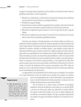 256 Capítulo 7 Sistemas distribuidos
es capaz de manejar todas las peticiones de los clientes es necesario resolver diversos
problemas adicionales, como los siguientes:
• Mantener un estado único y coherente de la información mientras esta es afectada
por las peticiones de los clientes en servidores distintos.
• Distribuir la carga de trabajo.
• Incrementar de manera acorde la capacidad de los servidores, del ancho de banda
y otros recursos consumidos cuando el número de clientes va en aumento.
• Mecanismos implementar para minimizar el costo en periodos de poca carga de
trabajo.
• Mecanismos implementar para mejorar la atención de las peticiones de usuarios
que se encuentren en posiciones geográficas remotas.
Servicios como Amazon o Google permiten a sus clientes utilizar un número va­
riable de servidores, alojados en centros de cómputo ubicados por todo el mundo. Con
esto se logra mejorar los tiempos de respuesta para aplicaciones que requieren atender
millones de usuarios, ubicados en distintos países y que emplean muchos tipos de
dispositivos distintos para conectarse a Internet y emplear la aplicación. Estos servicios
aprovechan las capacidades de los servidores para atender múltiples aplicaciones de
forma simultánea, al contar con mecanismos para establecer o retirar los componentes
del sistema de información en nuevos servidores de forma rápida y a menudo automa­
tizada en respuesta a los niveles de carga de trabajo y a los esquemas de cobro. Para
quienes quieren usar estos servicios para alojar sus sistemas de información, el cobro se
realiza en función de mediciones de los recursos consumidos como CPU, ancho de
banda, etc. Así, el cobro puede realizarse en proporción de los recursos que realmente
fueron consumidos por las aplicaciones.
La organización y las características de los servicios que se contratan en un sistema
en la nube determinan el tipo de modelo que se emplea. Por ejemplo, un servidor,
como una computadora que se desea administrar y que proporcione
acceso a la administración del sistema operativo, se conoce como un
modelo de Infraestructura como servicio (IaaS).
Por el contrario, si se desea acceso al software de servidores
estándar de servicios de Internet, como podría ser un servidor HTTP,
y de bases de datos para alojar una aplicación de cliente-abierto,
sin requerir control del servidor en los que se alojen, hablamos de
un Software como servicio (SaaS), en el que se pueden implementar
los modelos de pago más dinámicos basados en el consumo de re­
cursos.
Importante
♦ Líder de proyecto. La flexi-
bilidad de los sistemas en la
nube ha permitido que aplica-
ciones orientadas a teléfonos
inteligentes puedan escalar en
poco tiempo para tener una
cobertura global sobre millo-
07 Sistemas operativos cap 7.indd 256 9/29/15 12:03 PM
 
