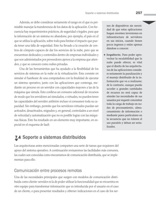 Soporte a sistemas distribuidos 257
Además, se debe considerar seriamente el rango en el que es per­
misible manejar la transferencia de los datos de la aplicación. Con fre­
cuencia hay requerimientos prácticos, de seguridad o legales, para que
la información de un sistema no abandone, por ejemplo, el país en el
que se utiliza la aplicación, sobre todo para limitar el impacto que pue­
da tener una falla de seguridad. Esto ha llevado a la creación de cen­
tros de cómputo capaces de dar los servicios de la nube, pero que se
encuentran dedicados y contenidos dentro de empresas individuales y
que son administrados por proveedores ajenos a la empresa que atien­
den, y que se conocen como nubes privadas.
Una de las herramientas que ha ayudado a la flexibilidad de los
servicios de sistemas en la nube es la virtualización. Esta consiste en
simular el hardware de una computadora con la finalidad de ejecutar
un sistema operativo, junto con las aplicaciones que contenga, me­
diante un proceso en un servidor con capacidades mayores a las de la
máquina que simula. Esto conlleva un consumo adicional de recursos
de modo que los servidores así simulados, o virtuales, no pueden tener
las capacidades del servidor anfitrión incluso si consumen toda su ca­
pacidad. Sin embargo, permite que los servidores virtuales puedan ser
activados, desactivados, migrados y, en general, controlados a un nivel
de velocidad y automatización que no es posible lograr con las máqui­
nas físicas. Esto ha resultado en un elemento muy importante, en es­
pecial en el esquema de IaaS.
€
7.4 Soporte a sistemas distribuidos
Las arquitecturas antes mencionadas comparten una serie de tareas que requieren del
apoyo del sistema operativo. A continuación revisaremos las facilidades más comunes,
las cuales son conocidas como mecanismos de comunicación distribuida, que se imple­
mentan para ello.
Comunicación entre procesos remotos
Una de las necesidades principales que surgen con modelos de comunicación distri­
buida como cliente-servidor es la de poder utilizar la funcionalidad que se encuentra en
otro equipo para transformar información que es introducida por el usuario en el caso
de un cliente, o para presentar resultados y obtener indicaciones en el caso de los ser­
nes de dispositivos sin necesi-
dad de que estas aplicaciones
hagan enormes inversiones en
infraestructura de servidores
en sus inicios, cuando tienen
pocos ingresos y están apenas
dándose a conocer.
♠ Arquitecto. Para poder apro-
vechar la escalabilidad que la
nube puede ofrecer, es vital
que el diseño de las arquitectu-
ras de las aplicaciones conside-
re seriamente la paralización y
el manejo distribuido de la in-
formación que va a realizarse;
de lo contrario, aunque pueda
acceder a grandes cantidades
de recursos no será capaz de
atender las necesidades de sus
usuarios por requerir concentrar
toda la carga de trabajo en no-
dos de procesamiento, alma­
cenamiento de información o
mediante pasos particulares en
la secuencia que no toleren el
uso paralelo y deban ser seria-
lizados.
07 Sistemas operativos cap 7.indd 257 9/29/15 12:03 PM
 