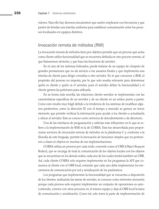 258 Capítulo 7 Sistemas distribuidos
vidores. Para ello hay diversos mecanismos que suelen emplearse con frecuencia y que
parten de brindar una interfaz uniforme para establecer comunicación entre los proce­
sos localizados en equipos distintos.
Invocación remota de métodos (RMI)
La invocación remota de métodos tiene por objetivo permitir que un proceso que actúa
como cliente utilice funcionalidad que se encuentra definida en otro proceso remoto, al
que llamaremos sirviente, y que hace las funciones de servidor.
En el caso de los sistemas federados, puede tratarse de un equipo de cómputo de
grandes prestaciones que no da servicio a los usuarios finales y que implementa una
interfaz de cliente para dirigir consultas a otro servidor. En lo que concierne a RMI, el
propósito del proceso no importa, por lo que solo resulta relevante para determinar
quién es cliente y quién es el servidor, pues el servidor define la funcionalidad y el
cliente genera las peticiones para utilizarla.
En su forma más sencilla, las relaciones cliente-servidor se implementan con las
características específicas de un servidor y de un cliente en un enlace punto a punto.
Como esto resulta muy frágil debido a la tendencia de los sistemas de modificar algu­
nos parámetros, como la dirección IP, con el tiempo a menudo se genera un tercer
elemento que permite verificar la información para ayudar a los clientes a actualizarla
y ubicar al servidor. Esto se conoce como servicios de descubrimiento o de directorio.
Una de las interfaces de programación y utilerías más influyentes en lo que se re­
fiere a la implementación de RMI es la de CORBA. Esta fue desarrollada para propor­
cionar servicios de invocación remota de métodos en la plataforma C y, conforme a la
filosofía de este lenguaje, permite la invocación de funciones simples que no pertene­
cen a clases ni objetos en muchas de sus implementaciones.
CORBA utiliza un proceso por cada nodo, conocido como el ORB (Object Request
Broker), que se encarga de toda la comunicación de los objetos locales con los objetos
que se encuentran en los demás nodos, cada uno de los cuales tendrá también un ORB.
Así, cada cliente CORBA solo requiere implementar en los programas la API que co­
munica al cliente con el ORB local, evitando que cada uno deba implementar los me­
canismos de comunicación por red y serialización de los parámetros.
Los programas que implementan la funcionalidad que se encuentra a disposición
de los clientes, realizando las tareas de servidor, se conocen como sirvientes (servants)
porque cada proceso solo requiere implementar un conjunto de operaciones es auto­
contenido, convive con otros procesos en el mismo equipo y deja al ORB local la tarea
de comunicación y serialización. Como tal, solo toma la parte de implementación de
07 Sistemas operativos cap 7.indd 258 9/29/15 12:03 PM
 