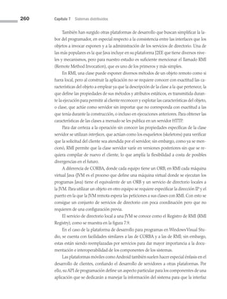 260 Capítulo 7 Sistemas distribuidos
También han surgido otras plataformas de desarrollo que buscan simplificar la la­
bor del programador, en especial respecto a la consistencia entre las interfaces que los
objetos a invocar exponen y a la administración de los servicios de directorio. Una de
las más populares es la que Java incluye en su plataforma J2EE que tiene diversos nive­
les y mecanismos, pero para nuestro estudio es suficiente mencionar el llamado RMI
(Remote Method Invocation), que es uno de los primeros y más simples.
En RMI, una clase puede exponer diversos métodos de un objeto remoto como si
fuera local, pero al construir la aplicación no se requiere conocer con exactitud las ca­
racterísticas del objeto a emplear ya que la descripción de la clase a la que pertenece, la
que define las propiedades de sus métodos y atributos estáticos, es transmitida duran­
te la ejecución para permitir al cliente reconocer y explotar las características del objeto,
o clase, que actúe como servidor sin importar que no corresponda con exactitud a las
que tenía durante la construcción, o incluso en ejecuciones anteriores. Para obtener las
características de las clases a menudo se les publica en un servidor HTTP.
Para dar certeza a la operación sin conocer las propiedades específicas de la clase
servidor se utilizan interfaces, que actúan como los esqueletos (skeletons) para verificar
que la solicitud del cliente sea atendida por el servidor; sin embargo, como ya se men­
cionó, RMI permite que la clase servidor varíe en versiones posteriores sin que se re­
quiera compilar de nuevo el cliente, lo que amplía la flexibilidad a costa de posibles
divergencias en el futuro.
A diferencia de CORBA, donde cada equipo tiene un ORB, en RMI cada máquina
virtual Java (JVM es el proceso que define una máquina virtual donde se ejecutan los
programas Java) tiene el equivalente de un ORB y un servicio de directorio locales a
la JVM. Para utilizar un objeto en otro equipo se requiere especificar la dirección IP y el
puerto en la que la JVM remota espera las peticiones a sus clases con RMI. Con esto se
consigue un conjunto de servicios de directorio con poca coordinación pero que no
requieren de una configuración previa.
El servicio de directorio local a una JVM se conoce como el Registro de RMI (RMI
Registry), como se muestra en la figura 7.9.
En el caso de la plataforma de desarrollo para programas en WindowsVisual Stu­
dio, se cuenta con facilidades similares a las de CORBA y a las de RMI; sin embargo,
estas están siendo reemplazadas por servicios para dar mayor importancia a la docu­
mentación e interoperabilidad de los componentes de los sistemas.
Las plataformas móviles como Android también suelen hacer especial énfasis en el
desarrollo de clientes, confiando el desarrollo de servidores a otras plataformas. Por
ello, su API de programación define un aspecto particular para los componentes de una
aplicación que se dedicarán a manejar la información del sistema para que la interfaz
07 Sistemas operativos cap 7.indd 260 9/29/15 12:03 PM
 