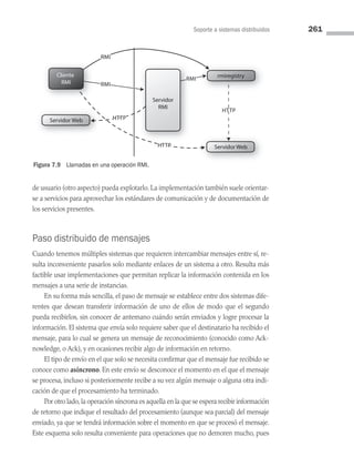 Soporte a sistemas distribuidos 261
de usuario (otro aspecto) pueda explotarlo. La implementación también suele orientar­
se a servicios para aprovechar los estándares de comunicación y de documentación de
los servicios presentes.
Paso distribuido de mensajes
Cuando tenemos múltiples sistemas que requieren intercambiar mensajes entre sí, re­
sulta inconveniente pasarlos solo mediante enlaces de un sistema a otro. Resulta más
factible usar implementaciones que permitan replicar la información contenida en los
mensajes a una serie de instancias.
En su forma más sencilla, el paso de mensaje se establece entre dos sistemas dife­
rentes que desean transferir información de uno de ellos de modo que el segundo
pueda recibirlos, sin conocer de antemano cuándo serán enviados y logre procesar la
información. El sistema que envía solo requiere saber que el destinatario ha recibido el
mensaje, para lo cual se genera un mensaje de reconocimiento (conocido como Ack­
nowledge, o Ack), y en ocasiones recibir algo de información en retorno.
El tipo de envío en el que solo se necesita confirmar que el mensaje fue recibido se
conoce como asíncrono. En este envío se desconoce el momento en el que el mensaje
se procesa, incluso si posteriormente recibe a su vez algún mensaje o alguna otra indi­
cación de que el procesamiento ha terminado.
Por otro lado,la operación síncrona es aquella en la que se espera recibir información
de retorno que indique el resultado del procesamiento (aunque sea parcial) del mensaje
enviado, ya que se tendrá información sobre el momento en que se procesó el mensaje.
Este esquema solo resulta conveniente para operaciones que no demoren mucho, pues
Servidor Web
Servidor Web
rmiregistry
Cliente
RMI
Servidor
RMI
RMI
RMI
RMI
HTTP
HTTP
HTTP
RMI
RMI
RMI
HTTP
HTTP
HTTP
Figura 7.9 Llamadas en una operación RMI.
07 Sistemas operativos cap 7.indd 261 9/29/15 12:03 PM
 