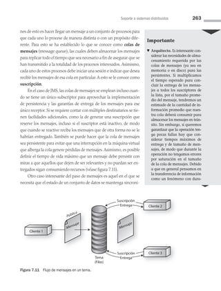 Soporte a sistemas distribuidos 263
nes de esto es hacer llegar un mensaje a un conjunto de procesos para
que cada uno lo procese de manera distinta o con un propósito dife­
rente. Para esto se ha establecido lo que se conoce como colas de
mensajes (message queue), las cuales deben almacenar los mensajes
para replicar todo el tiempo que sea necesario a fin de asegurar que se
han transmitido a la totalidad de los procesos interesados. Asimismo,
cada uno de estos procesos debe iniciar una sesión e indicar que desea
recibir los mensajes de esa cola en particular.A esto se le conoce como
suscripción.
En el caso de JMS, las colas de mensajes se emplean incluso cuan­
do se tiene un único subscriptor para aprovechar la implementación
de persistencia y las garantías de entrega de los mensajes para ese
único receptor. Si se requiere contar con múltiples destinatarios se tie­
nen facilidades adicionales, como la de generar una suscripción que
reserve los mensajes, incluso si el suscriptor está inactivo, de modo
que cuando se reactive reciba los mensajes que de otra forma no se le
habrían entregado. También se puede hacer que la cola de mensajes
sea persistente para evitar que una interrupción en la máquina virtual
que alberga la cola genere pérdidas de mensajes.Asimismo, es posible
definir el tiempo de vida máximo que un mensaje debe persistir con
miras a que aquellos que dejen de ser relevantes y no puedan ser en­
tregados sigan consumiendo recursos (véase figura 7.11).
Otro caso interesante del paso de mensajes es aquel en el que se
necesita que el estado de un conjunto de datos se mantenga sincroni­
Cliente 1
Tema
(Filas)
Mensaje
Mensaje
Pública
Cliente 2
Cliente 3
Subscripción
Suscripción
Entrega
Entrega
Subscripción
Suscripción
Entrega
Entrega
Figura 7.11 Flujo de mensajes en un tema.
Importante
♥ Arquitecto. Es interesante con­
siderar las necesidades de alma­
cenamiento requerida por las
colas de mensajes (ya sea en
memoria o en disco) para las
persistentes. Si multiplicamos
el tiempo esperado para con-
cluir la entrega de los mensa-
jes a todos los suscriptores de
la lista, por el tamaño prome-
dio del mensaje, tendremos un
estimado de la cantidad de in-
formación promedio que nues­
tra cola deberá consumir para
almacenar los mensajes en trán­
sito. Sin embargo, si queremos
garantizar que la operación ten­­
ga pocas fallas hay que con­
siderar tiempos máximos de
entrega y de tamaño de men-
sajes, de modo que durante la
operación no tengamos errores
por saturación en el tamaño
de la cola de mensajes. Debido
a que en general pensamos en
la transferencia de información
como un fenómeno con dura-
07 Sistemas operativos cap 7.indd 263 9/29/15 12:03 PM
 