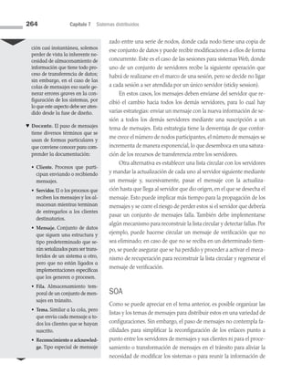 264 Capítulo 7 Sistemas distribuidos
zado entre una serie de nodos, donde cada nodo tiene una copia de
ese conjunto de datos y puede recibir modificaciones a ellos de forma
concurrente. Este es el caso de las sesiones para sistemas Web, donde
uno de un conjunto de servidores recibe la siguiente operación que
habrá de realizarse en el marco de una sesión, pero se decide no ligar
a cada sesión a ser atendida por un único servidor (sticky session).
En estos casos, los mensajes deben enviarse del servidor que re­
cibió el cambio hacia todos los demás servidores, para lo cual hay
varias estrategias: enviar un mensaje con la nueva información de se­
sión a todos los demás servidores mediante una suscripción a un
tema de mensajes. Esta estrategia tiene la desventaja de que confor­
me crece el número de nodos participantes, el número de mensajes se
incrementa de manera exponencial, lo que desemboca en una satura­
ción de los recursos de transferencia entre los servidores.
Otra alternativa es establecer una lista circular con los servidores
y mandar la actualización de cada uno al servidor siguiente mediante
un mensaje y, sucesivamente, pasar el mensaje con la actualiza­
ción hasta que llega al servidor que dio origen, en el que se desecha el
mensaje. Esto puede implicar más tiempo para la propagación de los
mensajes y se corre el riesgo de perder estos si el servidor que debería
pasar un conjunto de mensajes falla. También debe implementarse
algún mecanismo para reconstruir la lista circular y detectar fallas. Por
ejemplo, puede hacerse circular un mensaje de verificación que no
sea eliminado; en caso de que no se reciba en un determinado tiem­
po, se puede asegurar que se ha perdido y proceder a activar el meca­
nismo de recuperación para reconstruir la lista circular y regenerar el
mensaje de verificación.
SOA
Como se puede apreciar en el tema anterior, es posible organizar las
listas y los temas de mensajes para distribuir estos en una variedad de
configuraciones. Sin embargo, el paso de mensajes no contempla fa­
cilidades para simplificar la reconfiguración de los enlaces punto a
punto entre los servidores de mensajes y sus clientes ni para el proce­
samiento o transformación de mensajes en el tránsito para aliviar la
necesidad de modificar los sistemas o para reunir la información de
ción casi instantánea, solemos
perder de vista la inherente ne­
cesidad de almacenamiento de
información que tiene todo pro­
ceso de transferencia de datos;
sin embargo, en el caso de las
colas de mensajes eso suele ge-
nerar errores graves en la con-
figuración de los sistemas, por
lo que este aspecto debe ser aten­
dido desde la fase de diseño.
♥ Docente. El paso de mensajes
tiene diversos términos que se
usan de formas particulares y
que conviene conocer para com­
prender la documentación:
• 
Cliente. Procesos que parti­
cipan enviando o recibiendo
mensajes.
• 
Servidor. El o los procesos que
reciben los mensajes y los al-
macenan mientras terminan
de entregarlos a los clientes
destinatarios.
• 
Mensaje. Conjunto de datos
que siguen una estructura y
tipo predeterminado que se­
rán serializados para ser trans­
feridos de un sistema a otro,
pero que no están ligados a
implementaciones específicas
que los generen o procesen.
• 
Fila. Almacenamiento tem-
poral de un conjunto de men­
sajes en tránsito.
• 
Tema. Similar a la cola, pero
que envía cada mensaje a to­
dos los clientes que se hayan
suscrito.
• 
Reconocimiento o acknowled­
ge. Tipo especial de mensaje
07 Sistemas operativos cap 7.indd 264 9/29/15 12:03 PM
 
