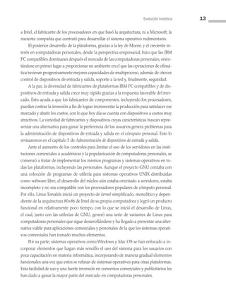 Evolución histórica 13
a Intel, el fabricante de los procesadores en que basó la arquitectura, ni a Microsoft, la
naciente compañía que contrató para desarrollar el sistema operativo rudimentario.
El posterior desarrollo de la plataforma, gracias a la ley de Moore, y el creciente in­
terés en computadoras personales, desde la perspectiva empresarial, hizo que las IBM
PC compatibles dominaran después el mercado de las computadoras personales, orien­
tándose en primer lugar a proporcionar un ambiente en el que las operaciones de ofimá­
tica tuvieran progresivamente mejores capacidades de multiproceso, además de ofrecer
control de dispositivos de entrada y salida, soporte a la red y, finalmente, seguridad.
A la par, la diversidad de fabricantes de plataformas IBM PC compatibles y de dis­
positivos de entrada y salida crece muy rápido gracias a la respuesta favorable del mer­
cado. Esto ayuda a que los fabricantes de componentes, incluyendo los procesadores,
puedan costear la inversión a fin de lograr incrementar la producción para satisfacer ese
mercado y abatir los costos, con lo que hoy día se cuenta con dispositivos a costos muy
atractivos. La variedad de fabricantes y dispositivos cuyas características buscan repre­
sentar una alternativa para ganar la preferencia de los usuarios genera problemas para
la administración de dispositivos de entrada y salida en el cómputo personal. Esto lo
revisaremos en el capítulo 5 de Administración de dispositivos de entrada y salida.
Ante el aumento de los controles para limitar el uso de los servidores en las insti­
tuciones comerciales o académicas y la popularización de computadoras personales, se
comenzó a tratar de implementar los mismos programas y sistemas operativos en to­
das las plataformas, incluyendo las personales. Aunque el proyecto GNU contaba con
una colección de programas de utilería para sistemas operativos UNIX distribuidas
como software libre, el desarrollo del núcleo aún estaba orientado a servidores, estaba
incompleto y no era compatible con los procesadores populares de cómputo personal.
Por ello, Linus Torvalds inició un proyecto de kernel simplificado, monolítico y depen­
diente de la arquitectura 80×86 de Intel de su propia computadora y logró un producto
funcional en relativamente poco tiempo, con lo que se inició el desarrollo de Linux,
el cual, junto con las utilerías de GNU, generó una serie de variantes de Linux para
compu­tadoras personales que sigue desarrollándose y ha llegado a presentar una alter­
nativa viable para aplicaciones comerciales y personales de la que los sistemas operati­
vos comerciales han tomado muchos elementos.
Por su parte, sistemas operativos como Windows y Mac OS se han enfocado a in­
corporar elementos que hagan más sencillo el uso del sistema para los usuarios con
poca capacitación en materia informática, incorporando de manera gradual elementos
funcionales una vez que estos se refinan de sistemas operativos para otras plataformas.
Esta facilidad de uso y una fuerte inversión en convenios comerciales y publicitarios les
han dado a ganar la mayor parte del mercado en computadoras personales.
01 Sistemas operativos cap 1.indd 13 9/29/15 11:46 AM
 