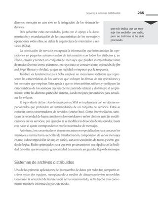 Soporte a sistemas distribuidos 265
diversos mensajes en uno solo en la integración de los sistemas fe­
derados.
Para solventar estas necesidades, junto con el apoyo a la docu­
mentación y estandarización de las características de los mensajes y
operaciones sobre ellos, se utiliza la arquitectura de orientación a ser­
vicios (SOA).
La orientación de servicios encapsula la información que in­
tercambian las ope­
raciones en paquetes autocontenidos de infor­
mación con todos los atributos y, en
efecto, envían y reciben un conjunto de mensajes que pueden intercambiarse tanto
de modo síncrono como asíncrono, en cuyo caso se conocen como operación de fire
and forget (lanzar y olvidar), ya que en realidad no esperan por la respuesta.
También es fundamental para SOA emplear un mecanismo estándar que repre­
sente las características de los servicios que incluyen las firmas de sus operaciones y
los mensajes que emplean. Esto ayuda a que se intercambien, utilicen y verifiquen las
características de los servicios que un cliente pretende utilizar y disminuye el acopla­
miento entre las distintas partes del sistema, dando mejores prestaciones para actuali­
zar los enlaces.
El equivalente de las colas de mensajes en SOA se implementa con servidores es­
pecializados que pretenden ser intermediarios de un conjunto de servicios. Estos se
conocen como concentradores de servicios (service bus). Como intermediarios, satis­
facen la necesidad de hacer cambios en los servidores o en los clientes ante las modifi­
caciones en los servicios; por ejemplo, si se modifica la dirección de un servidor, basta
con hacer el ajuste correspondiente en el concentrador de mensajes.
Asimismo, los concentradores tienen mecanismos especializados para procesar los
mensajes y realizar tareas sencillas de transformación, composición de varios mensajes
en uno o descomposición de uno en varios, aun con secuencias de tareas y cierto gra­
do de lógica. Están optimizados para que este procesamiento sea rápido con la finali­
dad de evitar que se requiera gran cantidad de memoria en grandes flujos de mensajes.
Sistemas de archivos distribuidos
Una de las primeras aplicaciones del intercambio de datos por redes fue compartir ar­
chivos entre dos equipos, reemplazando a medios de almacenamientos removibles.
Conforme la velocidad de transferencia se ha incrementado, se ha hecho más conve­
niente transferir información por este medio.
que solo indica que un men-
saje fue recibido con éxito,
pero no informa si ha sido
procesado.
07 Sistemas operativos cap 7.indd 265 9/29/15 12:03 PM
 