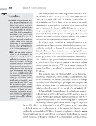 266 Capítulo 7 Sistemas distribuidos
Uno de los primeros servicios en proporcionar sistemas de archi­
vos distribuidos, basado en un modelo de comunicación distribuida
cliente-servidor, es NFS (Network File System). En este el almacena­
miento de la información se realiza en un servidor,con acceso a grandes
capacidades de almacenamiento en dispositivos de almacenamiento
masivo conectados directamente a él. También cuenta con uno o va­
rios procesos que permiten enviar y recibir información de dichos ar­
chivos con diversos clientes que se conecten por red en cualquier
momento mediante la dirección de red del servidor y un puerto de
comunicación predeterminado (usualmente el 2049).
Por su parte, los procesos cliente se encargan de mantener la co­
municación por red para obtener y actualizar la información corres­
pondiente, simulando en la capa de controladores específicos de
dispositivo la funcionalidad necesaria para que se exponga a los usua­
rios y a los demás procesos a un nuevo dispositivo de almacenamiento
masivo que en realidad está implementado mediante esta comunica­
ción. Con ello se logra que las demás aplicaciones no requieran estar
al tanto ni ser modificadas para aprovechar el sistema de archivos
remoto, pues en los sistemas UNIX este se monta como parte del
sistema de archivos virtual, al igual que cualquier otra partición activa
del sistema.
Para proteger el acceso a la información,NFS soporta diversos me­
canismos de autenticación, como la combinación de identificador de
usuario y contraseña.Por sí mismo,carece de la capacidad de proteger
la transferencia de información para que no pueda ser interpretada en
tránsito por agentes ajenos,pero puede aprovechar facilidades de entu­
bado (tunneling) de otros servicios como SSH (Secure Socket Shell).
En la actualidad se han popularizado otras plataformas para com­
partir sistemas de archivos. Por ejemplo, con frecuencia se usan los
sistemas Windows para compartir directorios conocidos como CIFS.
Originalmente se configura para solicitar una pareja de identificador
de usuario y contraseña, pero también permite compartir carpetas de
forma pública. En el caso de sistemas de archivos NFS propicia incluso el control de
privilegios de acceso conforme a las normas de ese sistema de archivos.Además,este pro­
tocolo se ha implementado en UNIX con el paquete de aplicaciones llamado samba.
Aunque también cuenta con un modelo de comunicación distribuida cliente-servidor,
tiene la po­
sibilidad de delegar la verificación de la autenticidad en un segundo tipo de
Importante
♠ Arquitecto. Se mantienen prác­
ticas de intercambio de medios
físicos para casos de contingen­
cia o cuando se requiere trans-
ferir gran cantidad de informa­
ción. Estas técnicas en ocasiones
se conocen como redes aviares
(recordando a la mensajería he­
cha por palomas mensajeras,
que incluso se utiliza en casos
especiales). En ambientes urba­
nos se recurre principalmente
a servicios de mensajería.
♣ Líder de proyecto. La trans-
ferencia de información por
medio de una red de compu­
tadoras ha progresado mucho,
hasta alcanzar velocidades que
superan las de los dispo­
sitivos
de almacenamiento masivo em­
pleados en décadas pasadas, y
con posibilidades muy bajas
de errores en la transferencia.
Sin embargo, no debemos ol­
vidar que esos errores existen,
por lo que es imperativo usar
protocolos de corrección de erro­
res para evitar alguna falla en
la transferencia sobre grandes
conjuntos de datos. Las arqui-
tecturas y políticas de manejo
de la información requieren con­
siderar estas posibles fallas es­
porá­dicas.
07 Sistemas operativos cap 7.indd 266 9/29/15 12:03 PM
 