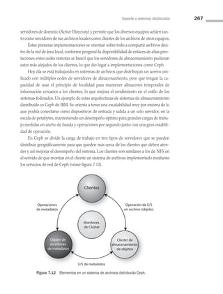 Soporte a sistemas distribuidos 267
servidores de dominio (Active Directory) y permite que los diversos equipos actúen tan­
to como servidores de sus archivos locales como clientes de los archivos de otros equipos.
Estas primeras implementaciones se orientan sobre todo a compartir archivos den­
tro de la red de área local, conforme progresó la disponibilidad de enlaces de altas pres­
taciones entre cedes remotas se buscó que los servidores de almacenamiento pudieran
estar más alejados de los clientes, lo que dio lugar a implementaciones como Ceph.
Hoy día se está trabajando en sistemas de archivos que distribuyan un acervo uni­
ficado con múltiples cedes de servidores de almacenamiento, pero que tengan la ca­
pacidad de usar el principio de localidad para mantener almacenes temporales de
información cercanos a los clientes, lo que mejora el rendimiento en el estilo de los
sistemas federados. Un ejemplo de estas arquitecturas de sistemas de almacenamiento
distribuido es Ceph de IBM. Se orienta a tener una escalabilidad muy por encima de lo
que podría conectarse como dispositivos de entrada y salida a un solo servidor, en la
escala de petabytes, manteniendo un desempeño óptimo para grandes cargas de traba­
jo medidas en ancho de banda y operaciones por segundo junto con una gran estabili­
dad de operación.
En Ceph se divide la carga de trabajo en tres tipos de servidores que se pueden
distribuir geográficamente para que queden más cerca de los clientes que deben aten­
der y así mejorar el desempeño del sistema. Los clientes son similares a los de NFS en
el sentido de que montan en el cliente un sistema de archivos implementado mediante
los servicios de red de Ceph (véase figura 7.12).
Clúster de
servidores
de metadatos
Operaciones
de metadatos
E/S de metadatos
Operación de E/S
en archivo (objeto)
Monitores
de Clúster
Clúster de
almacenamiento
de objetos
Clientes
Figura 7.12 Elementos en un sistema de archivos distribuido Ceph.
07 Sistemas operativos cap 7.indd 267 9/29/15 12:03 PM
 