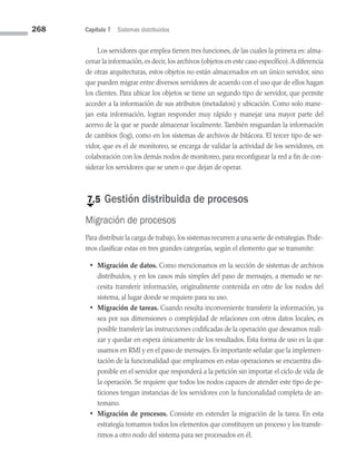 268 Capítulo 7 Sistemas distribuidos
Los servidores que emplea tienen tres funciones, de las cuales la primera es: alma­
cenar la información,es decir,los archivos (objetos en este caso específico).A diferencia
de otras arquitecturas, estos objetos no están almacenados en un único servidor, sino
que pueden migrar entre diversos servidores de acuerdo con el uso que de ellos hagan
los clientes. Para ubicar los objetos se tiene un segundo tipo de servidor, que permite
acceder a la información de sus atributos (metadatos) y ubicación. Como solo mane­
jan esta información, logran responder muy rápido y manejar una mayor parte del
acervo de la que se puede almacenar localmente. También resguardan la información
de cambios (log), como en los sistemas de archivos de bitácora. El tercer tipo de ser­
vidor, que es el de monitoreo, se encarga de validar la actividad de los servidores, en
colaboración con los demás nodos de monitoreo, para reconfigurar la red a fin de con­
siderar los servidores que se unen o que dejan de operar.
€
7.5 Gestión distribuida de procesos
Migración de procesos
Para distribuir la carga de trabajo, los sistemas recurren a una serie de estrategias. Pode­
mos clasificar estas en tres grandes categorías, según el elemento que se transmite:
• Migración de datos. Como mencionamos en la sección de sistemas de archivos
distribuidos, y en los casos más simples del paso de mensajes, a menudo se ne­
cesita transferir información, originalmente contenida en otro de los nodos del
sistema, al lugar donde se requiere para su uso.
• Migración de tareas. Cuando resulta inconveniente transferir la información, ya
sea por sus dimensiones o complejidad de relaciones con otros datos locales, es
posible transferir las instrucciones codificadas de la operación que deseamos reali­
zar y quedar en espera únicamente de los resultados. Esta forma de uso es la que
usamos en RMI y en el paso de mensajes. Es importante señalar que la implemen­
tación de la funcionalidad que empleamos en estas operaciones se encuentra dis­
ponible en el servidor que responderá a la petición sin importar el ciclo de vida de
la operación. Se requiere que todos los nodos capaces de atender este tipo de pe­
ticiones tengan instancias de los servidores con la funcionalidad completa de an­
temano.
• Migración de procesos. Consiste en extender la migración de la tarea. En esta
estrategia tomamos todos los elementos que constituyen un proceso y los transfe­
rimos a otro nodo del sistema para ser procesados en él.
07 Sistemas operativos cap 7.indd 268 9/29/15 12:03 PM
 