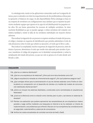 Evaluación 269
La estrategia más común en las aplicaciones comerciales suele ser la migración de
tareas, pues se atienden con éxito los requerimientos de dos problemáticas críticas para
la operación: el balanceo de carga y la alta disponibilidad. Dicha estrategia se basa en
un conjunto de servidores con configuraciones muy similares que se reparten las peti­
ciones mediante equipos que operen en la capa de red distribuyendo los paquetes en­
tre ellos. De esa forma aprovechan los recursos de múltiples servidores. Se tiene
excelente flexibilidad ya que se pueden agregar o retirar servidores del conjunto con
relativa facilidad y resiste la falla de los servidores individuales sin mayores efectos
adversos.
Para realizar la migración de un proceso se requiere serializar el estado del proceso,
el código y manejar un esquema de identificación que permita administrar el ciclo de
vida del proceso entre el nodo que solicitó su ejecución y el nodo que lo lleve a cabo.
Para reducir la complejidad, muchos esquemas de migración de procesos, antes de
iniciar el proceso, determinan el nodo que resulte más adecuado para atender el pro­
ceso, transfieren el código del programa con la identidad correspondiente y evitan la
serialización del estado del proceso, ya que ese solo se genera en el nodo donde será
llevado a cabo.
evaluación }
7.1 ¿Qué es un sistema distribuido?
7.2 ¿Qué es una arquitectura de sistemas? ¿Para qué sirve documentarlas como tal?
7.3 ¿Alguna arquitectura revisada es inherentemente segura? ¿Por qué podemos asegurar eso?
7.4 ¿Qué ventajas ofrece para la administración el uso de clientes estándar como Firefox en clien-
te-abierto en comparación con el desarrollo de clientes a la medida del modelo de comunica-
ción distribuida cliente-servidor?
7.5 ¿Cómo se incluyen los sistemas diseñados y construidos como centralizados en arquitecturas
federadas?
7.6 ¿Cuál es la diferencia entre la relación entre clientes peer to peer y servidores en sistemas fe-
derados?
7.7 Plantea una aplicación que pudiera aprovechar las características de una arquitectura masiva
paralela y luego verifica mediante una búsqueda en Internet si se ha realizado un intento de
implementación y los problemas que enfrentó. Discute con tus compañeros las consideraciones
de seguridad, costo-beneficio y potencial de convocatoria.
7.8 Verifica los costos actualizados de contratar servicios de IaaS y SaaS.
07 Sistemas operativos cap 7.indd 269 9/29/15 12:03 PM
 