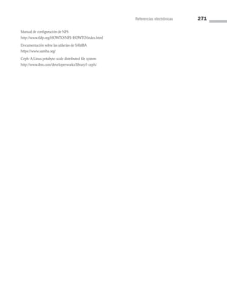 Referencias electrónicas 271
Manual de configuración de NFS
http://www.tldp.org/HOWTO/NFS-HOWTO/index.html
Documentación sobre las utilerías de SAMBA
https://www.samba.org/
Ceph: A Linux petabyte-scale distributed file system
http://www.ibm.com/developerworks/library/l-ceph/
07 Sistemas operativos cap 7.indd 271 9/29/15 12:03 PM
 