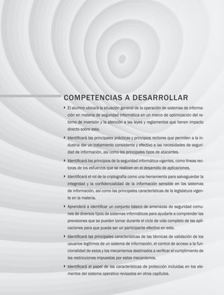 272 Capítulo 8 Panorama de seguridad informática
COMPETENCIAS A DESARROLLAR
} 
El alumno ubicará la situación general de la operación de sistemas de informa­
ción en materia de seguridad informática en un marco de optimización del re­
torno de inversión y la atención a las leyes y reglamentos que tienen impacto
directo sobre esta.
} 
Identificará las principales prácticas y principios rectores que permiten a la in­
dustria dar un tratamiento consistente y efectivo a las necesidades de seguri­
dad de información, así como los principales tipos de atacantes.
} 
Identificará los principios de la seguridad informática vigentes, como líneas rec­
toras de los esfuerzos que se realicen en el desarrollo de aplicaciones.
} 
Identificará el rol de la criptografía como una herramienta para salvaguardar la
integridad y la confidencialidad de la información sensible en los sistemas
de información, así como las principales características de la legislatura vigen­
te en la materia.
} 
Aprenderá a identificar un conjunto básico de amenazas de seguridad comu­
nes de diversos tipos de sistemas informáticos para ayudarle a comprender las
previsiones que se pueden tomar durante el ciclo de vida completo de las apli­
caciones para que pueda ser un participante efectivo en este.
} 
Identificará las principales características de las técnicas de validación de los
usuarios legítimos de un sistema de información, el control de acceso a la fun­
cionalidad de estos y los mecanismos destinados a verificar el cumplimiento de
las restricciones impuestas por estos mecanismos.
} 
Identificará el papel de las características de protección incluidas en los ele­
mentos del sistema operativo revisados en otros capítulos.
08 Sistemas operativos cap 8.indd 272 9/29/15 12:04 PM
 