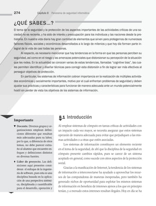 ¿QUÉ SABES…?
El tema de la seguridad y la protección de los aspectos importantes de las actividades críticas de una so­
ciedad no es reciente, y ha sido de interés y preocupación para los individuos y las naciones desde la pre­
historia. En nuestra vida diaria hay gran cantidad de elementos que sirven para protegernos de numerosos
factores físicos, sociales y económicos desarrollados a lo largo de milenios y que hoy día forman parte in­
tegral de la vida de casi todas las personas.
Al respecto, es necesario mencionar que hay tendencias en la forma en que las personas perciben su
seguridad, así como en el riesgo y las amenazas potenciales que distorsionan su percepción de la situación
que les rodea. En la actualidad se conocen varias de estas tendencias, llamadas “cognitive bias”, las cua­
les permiten identificar y diseñar técnicas para corregir esta distorsión a fin de lograr ser más efectivos al
perseguir objetivos de protección.
En particular, los sistemas de información cobran importancia en la realización de múltiples activida­
des económicas y socialmente importantes, motivo por el cual enfrentan problemas de seguridad y deben
ajustar sus prácticas y características para funcionar de manera adecuada ante un mundo potencialmente
hostil sin perder de vista los objetivos de los sistemas de información.
€
8.1 Introducción
Al emplear sistemas de cómputo en tareas críticas de actividades con
un impacto cada vez mayor, se necesita asegurar que estos sistemas
operarán de manera adecuada para evitar que perjudiquen a las mis­
mas actividades o a otras que estén asociadas.
Los sistemas de información constituyen un elemento reciente
en el tema de la seguridad, de ahí que la disciplina de la seguridad en
cómputo presente cambios rápidos, pues se carece de un sistema
aceptado en general, como sucede con otros aspectos de la protección
social.
Gracias a la masificación de Internet, la tendencia de los sistemas
de información a interconectarse ha ayudado a aprovechar los recur­
sos de las computadoras de maneras inesperadas, pero también ha
generado nichos de oportunidad para explotar los mismos sistemas
de información en beneficio de intereses ajenos a los que en principio
tenían, y a menudo estos intereses resultan ilegales. Hoy en día se ha
274 Capítulo 8 Panorama de seguridad informática
Importante
♥ Docente. Diversos grupos y or­
ganizaciones emplean defini­
ciones diferentes que resultan
más adecuadas para su labor,
por lo que, a diferencia de otros
temas, no debe parecer extra­
ño al alumno que encuentre en­
foques y definiciones distintos
en diversas fuentes.
♦ Líder de proyecto. Las defi­
niciones aquí presentes consi­
deran el enfoque de la ingenie­
ría de software, pues esta es una
disciplina basada en la aplica­
ción de una perspectiva sistémi­
ca, disciplinada y cuantificable
para el desarrollo, operación y
08 Sistemas operativos cap 8.indd 274 9/29/15 12:04 PM
 