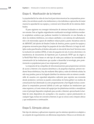 14 Capítulo 1 Introducción al estudio de los sistemas operativos
Etapa 4. Masificación de la Internet
La popularidad de las redes de área local para intercomunicar las computadoras perso­
nales y los servidores ayudó a las instituciones y a los individuos a aprovechar de mejor
manera la capacidad de sus equipos, y comenzó así el desarrollo de los sistemas distri­
buidos.
El paso siguiente era conseguir información de sistemas localizados en ubicacio­
nes remotas. Esto se lograba originalmente reutilizando tecnología telefónica median­
te acopladores acústicos que pudieran transferir la información en una llamada, es
decir, los módems telefónicos, con enlaces satelitales y con sistemas de radiotransmi­
sión o de microondas capaces de establecer enlaces punto a punto. Iniciativas como la
de ARPANET, del ejército de Estados Unidos de América, ponen a punto los equipos y
programas necesarios para dirigir los paquetes de las redes Ethernet a lo largo de múl­
tiples nodos para llevarlos al destino adecuado en otra red de área local. Servicios como
la resolución de nombres (DNS), el ruteo de paquetes de red, el correo electrónico y la
transferencia de documentos de hipertexto por el protocolo HTTP que da origen a
la World Wide Web se basan en este tipo de redes para satisfacer las necesidades de
comunicación de las instituciones que ayudan a desarrollar la tecnología, pero poste­
riormente se popularizan para el uso empresarial y personal.
La respuesta de las compañías de telecomunicaciones para proporcionar servicios
de acceso a Internet a los usuarios domésticos y de pequeñas empresas, primero me­
diante líneas telefónicas y hoy día mediante fibra óptica y redes de telefonía celular, ha
sido muy positiva, pues se ha logrado distribuir los sistemas entre un número conside­
rable de usuarios con capacidad adquisitiva suficiente para soportar una economía
donde productos y servicios se pueden comercializar de forma global. Los medios de
comunicación han disminuido su costo progresivamente y han llegado incluso a reem­
plazar la computadora personal (debido al costo que implican las instalaciones que
estas requieren y el costo mismo del equipo) por las plataformas móviles o smartphone
como el principal dispositivo empleado para acceder a Internet, aprovechando la faci­
lidad de estos dispositivos de acompañar a los usuarios y operar prácticamente en
cualquier lugar, incluso sin conexión a Internet, lo que se conoce como cómputo ubicuo
y que analizaremos a continuación.
Etapa 5. Cómputo ubicuo
Este tipo de sistemas y aplicaciones requieren que los sistemas operativos se adapten a
un conjunto de requerimientos con diferencias importantes. Ubicuo es un término de­
01 Sistemas operativos cap 1.indd 14 9/29/15 11:46 AM
 