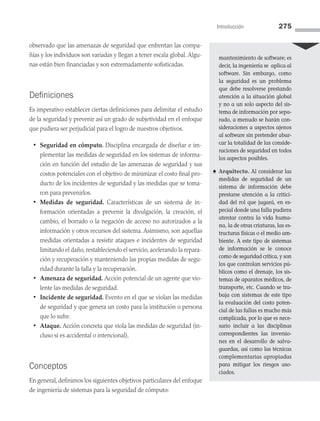 Introducción 275
observado que las amenazas de seguridad que enfrentan las compa­
ñías y los individuos son variadas y llegan a tener escala global. Algu­
nas están bien financiadas y son extremadamente sofisticadas.
Definiciones
Es imperativo establecer ciertas definiciones para delimitar el estudio
de la seguridad y prevenir así un grado de subjetividad en el enfoque
que pudiera ser perjudicial para el logro de nuestros objetivos.
• Seguridad en cómputo. Disciplina encargada de diseñar e im­
plementar las medidas de seguridad en los sistemas de informa­
ción en función del estudio de las amenazas de seguridad y sus
costos potenciales con el objetivo de minimizar el costo final pro­
ducto de los incidentes de seguridad y las medidas que se toma­
ron para prevenirlos.
• Medidas de seguridad. Características de un sistema de in­
formación orientadas a prevenir la divulgación, la creación, el
cambio, el borrado o la negación de acceso no autorizados a la
información y otros recursos del sistema. Asimismo, son aquellas
medidas orientadas a resistir ataques e incidentes de seguridad
limitando el daño, restableciendo el servicio, acelerando la repara­
ción y recuperación y manteniendo las propias medidas de segu­
ridad durante la falla y la recuperación.
• Amenaza de seguridad. Acción potencial de un agente que vio­
lente las medidas de seguridad.
• Incidente de seguridad. Evento en el que se violan las medidas
de seguridad y que genera un costo para la institución o persona
que lo sufre.
• Ataque. Acción concreta que viola las medidas de seguridad (in­
cluso si es accidental o intencional).
Conceptos
En general, definimos los siguientes objetivos particulares del enfoque
de ingeniería de sistemas para la seguridad de cómputo:
mantenimiento de software; es
decir, la in­
geniería se aplica al
software. Sin embargo, como
la seguridad es un problema
que debe resolverse prestando
atención a la situación global
y no a un solo aspecto del sis­
tema de información por sepa­
rado, a menudo se harán con­
sideraciones a aspectos ajenos
al software sin pretender abar­
car la totalidad de las conside­
raciones de seguridad en todos
los aspectos posibles.
♠ Arquitecto. Al considerar las
medidas de seguridad de un
sistema de información debe
prestarse atención a la critici­
dad del rol que jugará, en es­
pecial donde una falla pudiera
atentar contra la vida huma­
na, la de otras criaturas, las es­
tructuras físicas o el medio am­
biente. A este tipo de sis­
temas
de información se le conoce
como de seguridad crítica, y son
los que controlan servicios pú­
blicos como el drenaje, los sis­
temas de aparatos médicos, de
transporte, etc. Cuando se tra­
baja con sistemas de este tipo
la evaluación del costo poten­
cial de las fallas es mucho más
complicada, por lo que es nece­
sario incluir a las disciplinas
correspondientes las inversio­
nes en el desarrollo de salva­
guardas, así como las téc­
nicas
complementarias apropiadas
para mitigar los riesgos aso­
ciados.
08 Sistemas operativos cap 8.indd 275 9/29/15 12:04 PM
 