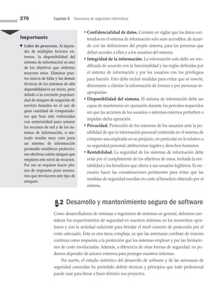 276 Capítulo 8 Panorama de seguridad informática
• Confidencialidad de datos. Consiste en vigilar que los datos con­
tenidos en el sistema de información solo sean accesibles, de acuer­
do con las definiciones del propio sistema, para las personas que
deban acceder a ellos y a los usuarios del sistema.
• Integridad de la información. La información solo debe ser mo­
dificada de acuerdo con la funcionalidad y las reglas definidas por
el sistema de información y por los usuarios con los privilegios
para hacerlo. Esto debe incluir medidas para evitar que se inserte,
distorsione o elimine la información de formas o por personas in­
apropiadas.
• Disponibilidad del sistema. El sistema de información debe ser
capaz de mantenerse en operación durante los periodos requeridos
sin que las acciones de los usuarios o sistemas externos perturben o
impidan dicha operación.
• Privacidad. Protección de los intereses de los usuarios ante la po­
sibilidad de que la información personal contenida en el sistema de
cómputo sea empleada en su perjuicio, en particular en lo relativo a
su seguridad personal, atribuciones legales y derechos humanos.
• Rentabilidad. La seguridad de los sistemas de información debe
velar por el cumplimiento de los objetivos de estos, incluida la ren­
tabilidad y los beneficios que ofrece a sus usuarios legítimos. Es ne­
cesario hacer las consideraciones pertinentes para evitar que las
medidas de seguridad excedan en costo al beneficio obtenido por el
sistema.
€
8.2 Desarrollo y mantenimiento seguro de software
Como desarrolladores de sistemas e ingenieros de sistemas en general, debemos con­
siderar los requerimientos de seguridad en nuestros sistemas en los momentos opor­
tunos y con la seriedad suficiente para brindar el nivel correcto de protección por el
costo adecuado. Esta es una tarea compleja, ya que las amenazas cambian de manera
continua como respuesta a la protección que los sistemas emplean y por las limitacio­
nes de costo involucradas. Además, a diferencia de otras formas de seguridad, no po­
demos depender de actores externos para proteger nuestros sistemas.
Por suerte, el estudio sistémico del desarrollo de software y de las amenazas de
seguridad conocidas ha permitido definir técnicas y principios que todo profesional
puede usar para llevar a buen término sus proyectos.
Importante
♥ Líder de proyecto. Al depen­
der de múltiples factores ex­
ternos, la disponibilidad del
sistema de información es uno
de los objetivos que enfrenta
mayores retos. Eliminar pun­
tos únicos de falla y las demás
técnicas de los sistemas de alta
disponibilidad es un inicio, pero
debido a la creciente populari­
dad de ataques de negación de
servicio basados en el uso de
gran cantidad de computado­
ras que han sido vulneradas
con anterioridad para saturar
los recursos de red y de los sis­
temas de información, a me­
nudo resulta muy caro para
un sistema de infor­
mación
promedio establecer proteccio­
nes efectivas contra ataques que
empleen este nivel de recursos.
Por eso se requiere hacer pla­
nes de respuesta para escena­
rios que involucren este tipo de
ataques.
08 Sistemas operativos cap 8.indd 276 9/29/15 12:04 PM
 
