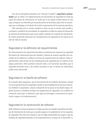 Desarrollo y mantenimiento seguro de software 277
Uno de los principales principios es la “Security in depth”o seguridad a profun-
didad, que se refiere a la implementación de mecanismos de seguridad en todas las
capas del sistema de información, de modo que si un ataque resulta exitoso en una
capa, el impacto sea detenido por las protecciones de las demás capas. Este es un prin­
cipio que se distingue en el diseño de muchos componentes de los sistemas operativos.
Otro principio por lo común aceptado se basa en que es mucho más sencillo y
económico considerar las necesidades de seguridad en todas las etapas del desarrollo
de sistemas de información nuevos que realizar cambios en el sistema de información.
Es incluso pertinente mencionar las consideraciones de seguridad en las etapas de un
ciclo de vida de cascada:
Seguridad en la definición de requerimientos
En el levantamiento de requerimientos deben considerarse los requisitos de seguridad
del sistema de información para dar claridad y redactar de manera específica los con­
tenidos de los objetivos y políticas en forma de requerimientos de software. Estos re­
querimientos serán la base de las consideraciones de seguridad que se realicen en las
etapas posteriores. Debe prestarse atención tanto a las funciones específicas que la
seguridad demanda como a las formas conocidas en que el sistema de información
podría verse amenazado.
Seguridad en el diseño de software
En el diseño debe asegurarse que la interrelación de los módulos del sistema cumpla
con los requerimientos de seguridad y facilite la funcionalidad de los diversos elemen­
tos.También es importante aclarar el desarrollo de los pasos en las demás etapas. Al­
gunos factores a considerar incluyen las arquitecturas de seguridad y los módulos de
control de acceso que se utilizarán y que rigen las estrategias y mecanismos de super­
visión a seguir en la implementación.
Seguridad en la construcción de software
Debe definirse la forma de generar el código para las necesidades específicas del siste­
ma de información de modo que se pueda asegurar el cumplimiento de los requisitos
de seguridad. Esto tiene dos aspectos: que el código desarrollado sea seguro y que las
medidas de seguridad indicadas en los requerimientos se incluyan en el desarrollo. Lo
08 Sistemas operativos cap 8.indd 277 9/29/15 12:04 PM
 