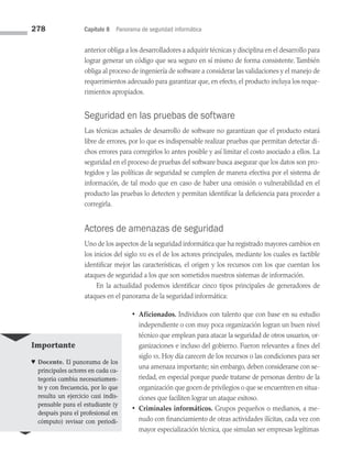 278 Capítulo 8 Panorama de seguridad informática
anterior obliga a los desarrolladores a adquirir técnicas y disciplina en el desarrollo para
lograr generar un código que sea seguro en sí mismo de forma consistente. También
obliga al proceso de ingeniería de software a considerar las validaciones y el manejo de
requerimientos adecuado para garantizar que, en efecto, el producto incluya los reque­
rimientos apropiados.
Seguridad en las pruebas de software
Las técnicas actuales de desarrollo de software no garantizan que el producto estará
libre de errores, por lo que es indispensable realizar pruebas que permitan detectar di­
chos errores para corregirlos lo antes posible y así limitar el costo asociado a ellos. La
seguridad en el proceso de pruebas del software busca asegurar que los datos son pro­
tegidos y las políticas de seguridad se cumplen de manera efectiva por el sistema de
información, de tal modo que en caso de haber una omisión o vulnerabilidad en el
producto las pruebas lo detecten y permitan identificar la deficiencia para proceder a
corregirla.
Actores de amenazas de seguridad
Uno de los aspectos de la seguridad informática que ha registrado mayores cambios en
los inicios del siglo xxi es el de los actores principales, mediante los cuales es factible
identificar mejor las características, el origen y los recursos con los que cuentan los
ataques de seguridad a los que son sometidos nuestros sistemas de información.
En la actualidad podemos identificar cinco tipos principales de generadores de
ataques en el panorama de la seguridad informática:
• Aficionados. Individuos con talento que con base en su estudio
independiente o con muy poca organización logran un buen nivel
técnico que emplean para atacar la seguridad de otros usuarios, or­
ganizaciones e incluso del gobierno. Fueron relevantes a fines del
siglo xx. Hoy día carecen de los recursos o las condiciones para ser
una amenaza importante; sin embargo, deben considerarse con se­
riedad, en especial porque pue­
de tratarse de personas dentro de la
organización que gocen de pri­vilegios o que se encuentren en situa­
ciones que faciliten lograr un ataque exitoso.
• Criminales informáticos. Grupos pequeños o medianos, a me­
nudo con financiamiento de otras actividades ilícitas, cada vez con
mayor especialización técnica, que simulan ser empresas legítimas
Importante
♥ Docente. El panorama de los
principales actores en cada ca­
tegoría cambia necesariamen­
te y con frecuencia, por lo que
resulta un ejercicio casi indis­
pensable para el estudiante (y
después para el profesional en
cómputo) revisar con periodi-
08 Sistemas operativos cap 8.indd 278 9/29/15 12:04 PM
 