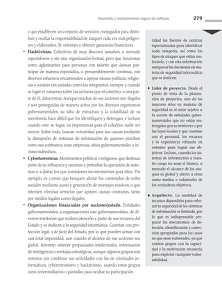 Desarrollo y mantenimiento seguro de software 279
y que establecen un conjunto de servicios conjugados para distri­
buir y ocultar la responsabilidad de ataques cada vez más peligro­
sos y elaborados. Se orientan a obtener ganancias financieras.
• Hacktivistas. Colectivos de muy diversos tamaños, a menudo
espontáneos y sin una organización formal, pero que funcionan
como aglutinantes para personas con talento que desean par­
ticipar de manera esporádica, o presumiblemente continua, con
diversos esfuerzos encaminados a apoyar causas políticas, religio­
sas o sociales tan variadas como los integrantes, siempre y cuando
se logre el consenso sobre las acciones que el colectivo, o una par­
te de él, deba tomar. Aunque muchas de sus acciones son ilegales
y son perseguidas de manera activa por los diversos organismos
gubernamentales, su falta de estructura y la volatilidad de su
membresía hace difícil que los identifiquen y detengan, e incluso
cuando esto se logra, su importancia para el colectivo suele ser
menor. Sobre todo, buscan notoriedad para sus causas mediante
la disrupción de sistemas de información de quienes perciben
como sus contrarios, sean empresas, sitios gubernamentales o in­
cluso individuos.
• Cyberterroristas. Movimientos políticos o religiosos que destinan
parte de su influencia y recursos a perturbar la operación de siste­
mas o a dañar los que consideran inconvenientes para ellos. Por
ejemplo, es común que busquen alterar los contenidos de redes
sociales mediante acoso y generación de mensajes masivos, o que
intenten eliminar servicios que apoyen causas contrarias, tanto
por medios legales como ilegales.
• Organizaciones financiadas por naciones/estado. Entidades
gubernamentales, u organizaciones casi gubernamentales, de di­
versos territorios que reciben atención y parte de sus recursos del
Estado y se dedican a la seguridad informática. Cuentan con pro­
tección legal o de facto del Estado, por lo que pueden actuar con
casi total impunidad, aun cuando el alcance de sus acciones sea
global. Intentan obtener propiedades intelectuales, información
de inteligencia o ventajas estratégicas, aunque algunos grupos son
notorios por combinar sus actividades con las de criminales in­
formáticos, cyberterrorismo y hacktivismo, usando estos grupos
como intermediarios o pantallas para ocultar su participación.
cidad las fuentes de noticias
especializadas para identificar
cada categoría, así como los
tipos de ataques que están rea­
lizando, y con esta información
enriquecer las decisiones en ma­
teria de seguridad informática
que se realicen.
♦ Líder de proyecto. Desde el
punto de vista de la planea­
ción de proyectos, uno de los
mayores retos en materia de
seguridad es el estar sujetos a
la acción de entidades guber­
namentales que no están res­
tringidas por su territorio o por
las leyes locales y que cuentan
con el personal, los recursos
y la experiencia refinada en
extremo para lograr sus ob­
jetivos. Incluso, cuando los sis­
temas de información a nues­
tro cargo no sean el blanco, a
menudo el alcance de los ata­
ques es global y afecta a otros
como medios o colaterales de
los verdaderos objetivos.
♠ Arquitecto. La cantidad de
recursos disponibles para refor­
zar la seguridad de los sistemas
de información es limitada, por
lo que es indispensable pre­
parar los mecanismos de de­
tección, identificación y correc­
ción apropiados para los casos
en que sean vulnerados, ya que
existen grupos con la capaci­
dad y la motivación necesaria
para explotar cualquier vulne­
rabilidad.
08 Sistemas operativos cap 8.indd 279 9/29/15 12:04 PM
 