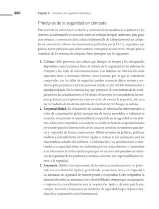280 Capítulo 8 Panorama de seguridad informática
Principios de la seguridad en cómputo
Para orientar los esfuerzos en el diseño y construcción de medidas de seguridad en los
sistemas de información es necesario tener un enfoque integral. Asimismo, para guiar
este esfuerzo, y como parte de la cultura indispensable de todo profesional en cómpu­
to, es conveniente retomar los lineamientos publicados por la OCDE, organismo que
plantea nueve principios que deben acatarse como parte de un criterio integral para la
seguridad de los sistemas de cómputo. Estos principios son los siguientes:
1. Cultura. Debe generarse una cultura que abarque los riesgos y las salvaguardas
disponibles como la primera línea de defensa de la seguridad de los sistemas de
cómputo y las redes de telecomunicaciones. Los sistemas de información están
expuestos tanto a amenazas internas como externas, por lo que es importante
comprender que las fallas de seguridad pueden ocasionar daños severos y em­
plearse para perjudicar a terceras personas debido al alto nivel de interconexión e
interdependencia. Por lo anterior, hay que promover el conocimiento de las confi­
guraciones, las actualizaciones, el rol dentro de las redes de computadoras, las me­
jores prácticas para implementar estas con el fin de mejorar la seguridad, así como
las necesidades de los demás sistemas de información con los que se convive.
2. Responsabilidad. En el desarrollo de sistemas de información interconectados a
redes de comunicación global (aunque sea de forma esporádica e indirecta) es
necesario comprender la responsabilidad compartida en la seguridad de los siste­
mas. Otro punto importante a considerar es establecer tanto las responsabilidades
pertinentes para los diversos roles de los usuarios como los mecanismos para ejer­
cer y responder de formas consecuentes. Deben revisarse las políticas, prácticas,
medidas y procedimientos de forma regular y evaluar si son apropiadas para las
características actuales del ambiente. La información y las actualizaciones concer­
nientes a la seguridad deben ser elaboradas por los desarrolladores y transmitirse
a los interesados de forma oportuna para que los usuarios comprendan las funcio­
nes de seguridad de los productos y servicios, así como sus responsabilidades res­
pecto a la seguridad.
3. Respuesta. Debido a la interconexión de los sistemas de información y su poten­
cial para una afectación rápida y generalizada, es necesario actuar en respuesta a
las amenazas de seguridad de manera pronta y cooperativa. Debe compartirse la
información sobre las amenazas y las vulnerabilidades, siempre que sea apropiado,
e implementar procedimientos para la cooperación rápida y eficiente para la pre­
vención, detección y respuesta a los incidentes de seguridad, lo que implica comu­
nicación y cooperación a nivel internacional.
08 Sistemas operativos cap 8.indd 280 9/29/15 12:04 PM
 