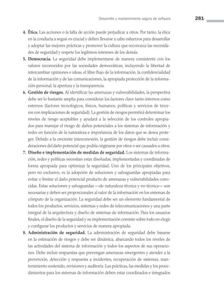 Desarrollo y mantenimiento seguro de software 281
4. Ética. Las acciones o la falta de acción puede perjudicar a otros. Por tanto, la ética
en la conducta a seguir es crucial y deben llevarse a cabo esfuerzos para desarrollar
y adoptar las mejores prácticas y promover la cultura que reconozca las necesida­
des de seguridad y respete los legítimos intereses de los demás.
5. Democracia. La seguridad debe implementarse de manera consistente con los
valores reconocidos por las sociedades democráticas, incluyendo la libertad de
intercambiar opiniones e ideas, el libre flujo de la información, la confidencialidad
de la información y de las comunicaciones, la apropiada protección de la informa­
ción personal, la apertura y la transparencia.
6. Gestión de riesgos. Al identificar las amenazas y vulnerabilidades, la perspectiva
debe ser lo bastante amplia para considerar los factores clave tanto internos como
externos (factores tecnológicos, físicos, humanos, políticas y servicios de terce­
ros con implicaciones de seguridad).La gestión de riesgos permitirá determinar los
niveles de riesgo aceptables y ayudará a la selección de los controles apropia­
dos para manejar el riesgo de daños potenciales a los sistemas de información y
redes en función de la naturaleza e importancia de los datos que se desea prote­
ger. Debido a la creciente interconexión, la gestión de riesgos debe incluir consi­
deraciones del daño potencial que podría originarse por otros o ser causados a otros.
7. Diseño e implementación de medidas de seguridad. Los sistemas de informa­
ción, redes y políticas necesitan estar diseñadas, implementadas y coordinadas de
forma apropiada para optimizar la seguridad. Uno de los principales objetivos,
pero no exclusivo, es la adopción de soluciones y salvaguardas apropiadas para
evitar o limitar el daño potencial producto de amenazas y vulnerabilidades cono­
cidas. Estas soluciones y salvaguardas —de naturaleza técnica y no técnica— son
necesarias y deben ser proporcionales al valor de la información en los sistemas de
cómputo de la organización. La seguridad debe ser un elemento fundamental de
todos los productos, servicios, sistemas y redes de telecomunicaciones y una parte
integral de la arquitectura y diseño de sistemas de información. Para los usuarios
finales, el diseño de la seguridad y su implementación consiste sobre todo en elegir
y configurar los productos y servicios de manera apropiada.
8. Administración de seguridad. La administración de seguridad debe basarse
en la estimación de riesgos y debe ser dinámica, abarcando todos los niveles de
las actividades del sistema de información y todos los aspectos de sus operacio­
nes. Debe incluir respuestas que prevengan amenazas emergentes y atender a la
prevención, detección y respuesta a incidentes, recuperación de sistemas, man­
tenimiento sostenido, revisiones y auditoría. Las prácticas, las medidas y los proce­
dimientos para los sistemas de información deben estar coordinados e integrados
08 Sistemas operativos cap 8.indd 281 9/29/15 12:04 PM
 