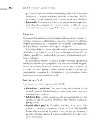 282 Capítulo 8 Panorama de seguridad informática
para crear un conjunto coherente de medidas de seguridad. Los requerimientos de
la administración de seguridad dependen del nivel de involucramiento, del rol del
participante, del riesgo involucrado y de los requisitos del sistema de información.
9. Reevaluación. Continuamente se descubren nuevas y cambiantes amenazas y vul­
nerabilidades. Los participantes deben revisar, reevaluar y modificar de manera
continua todos los aspectos de la seguridad para lidiar con estos riesgos emergentes.
Privacidad
Considerando la creciente importancia de las actividades económicas, sociales e in­
telectuales, así como de la información que las personas colocan en los sistemas de
cómputo, las consideraciones de costo hechas para salvaguardar las inversiones reali­
zadas en el desarrollo resultan ser solo un aspecto a salvaguardar.
La protección de los recursos que los usuarios invierten en el sistema de cómputo
(sobre todo información) es otro aspecto de gran importancia que está ganando noto­
riedad, en especial debido a los abusos de los que han sido víctimas a manos de gobier­
nos y de particulares.
Un buen punto de referencia es la serie de principios promulgados por la OCDE
en materia de privacidad por su compromiso con la democracia pluralista, el respeto a
los derechos humanos y las economías de mercado abiertas. Estos principios no son
prioritarios para todos los países, por lo que las legislaciones locales varían en gran
medida y debe tenerse cuidado de verificar la legislación vigente al diseñar un sistema
de cómputo que maneje información personal.
Principios de la OCDE
A continuación se presentan los principios de la OCDE:
• Limitación en la recopilación. Deben existir límites para la recolección de datos
personales, los cuales deberán obtenerse por medios legales, justos y con el cono­
cimiento del sujeto implicado.
• Calidad de datos. Los datos personales deberán ser relevantes para el propósito
con el que se recabaron y, también en función de este, deberán ser exactos, com­
pletos y actuales.
• Especificación de propósito. El propósito de recopilar los datos deberá espe­
cificarse en el momento en que se realice la recolección. El uso de los datos debe
limitarse al cumplimiento de los objetivos u otros que sean compatibles con el
propósito original, especificando de manera puntual el cambio de objetivo, en caso
de que este se realice.
08 Sistemas operativos cap 8.indd 282 9/29/15 12:04 PM
 