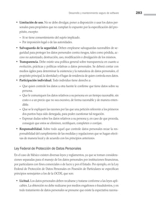 Desarrollo y mantenimiento seguro de software 283
• Limitación de uso. No se debe divulgar, poner a disposición o usar los datos per­
sonales para propósitos que no cumplan lo expuesto por la especificación del pro­
pósito, excepto:
– Si se tiene consentimiento del sujeto implicado.
– Por imposición legal o de las autoridades.
• Salvaguarda de la seguridad. Deben emplearse salvaguardas razonables de se­
guridad para proteger los datos personales contra riesgos, tales como pérdida, ac­
ceso no autorizado, destrucción, uso, modificación o divulgación de los mismos.
• Transparencia. Debe existir una política general sobre transparencia en cuanto a
evolución, prácticas y políticas relativas a datos personales. Se deberá contar con
medios ágiles para determinar la existencia y la naturaleza de datos personales, el
propósito principal,la identidad y el lugar de residencia de quien controla esos datos.
• Participación individual. Todo individuo tiene derecho a:
– 
Que quien controle los datos u otra fuente le confirme que tiene datos sobre su
persona.
– 
Que le comuniquen los datos relativos a su persona en un tiempo razonable, sin
costo o a un precio que no sea excesivo, de forma razonable y de manera enten­
dible.
– 
Que se le expliquen las razones por las que una petición referente a los primeros
dos puntos haya sido denegada, para poder cuestionar tal negación.
– 
Expresar dudas sobre los datos relativos a su persona y, en caso de que proceda,
conseguir que estos se eliminen, rectifiquen, completen o corrijan.
• Responsabilidad. Sobre todo aquel que controle datos personales recae la res­
ponsabilidad del cumplimiento de las medidas y regulaciones que se hagan efecti­
vas de manera local y de acuerdo con los principios anteriores.
Ley Federal de Protección de Datos Personales
En el caso de México existen diversas leyes y reglamentos, ya que se toman considera­
ciones separadas para el manejo de los datos personales por instituciones financieras,
por particulares con fines comerciales o de lucro y por el Estado. Por ejemplo, en la Ley
Federal de Protección de Datos Personales en Posesión de Particulares se especifican
principios semejantes a los de la OCDE, que son:
• Licitud. Los datos personales deben recabarse y tratarse conforme a las leyes apli­
cables. La obtención no debe realizarse por medios engañosos o fraudulentos, y en
todo tratamiento de datos personales se presume que existe la expectativa razona­
08 Sistemas operativos cap 8.indd 283 9/29/15 12:04 PM
 