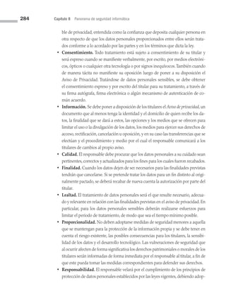 284 Capítulo 8 Panorama de seguridad informática
ble de privacidad, entendida como la confianza que deposita cualquier persona en
otra respecto de que los datos personales proporcionados entre ellos serán trata­
dos conforme a lo acordado por las partes y en los términos que dicta la ley.
• Consentimiento. Todo tratamiento está sujeto a consentimiento de su titular y
será expreso cuando se manifieste verbalmente, por escrito, por medios electróni­
cos, ópticos o cualquier otra tecnología o por signos inequívocos.También cuando
de manera tácita no manifieste su oposición luego de poner a su disposición el
Aviso de Privacidad. Tratándose de datos personales sensibles, se debe obtener
el consentimiento expreso y por escrito del titular para su tratamiento, a través de
su firma autógrafa, firma electrónica o algún mecanismo de autenticación de co­
mún acuerdo.
• Información. Se debe poner a disposición de los titulares el Aviso de privacidad, un
documento que al menos tenga la identidad y el domicilio de quien recibe los da­
tos, la finalidad que se dará a estos, las opciones y los medios que se ofrecen para
limitar el uso o la divulgación de los datos, los medios para ejercer sus derechos de
acceso, rectificación, cancelación u oposición, y en su caso las transferencias que se
efectúan y el procedimiento y medio por el cual el responsable comunicará a los
titulares de cambios al propio aviso.
• Calidad. El responsable debe procurar que los datos personales a su cuidado sean
pertinentes, correctos y actualizados para los fines para los cuales fueron recabados.
• Finalidad. Cuando los datos dejen de ser necesarios para las finalidades previstas
tendrán que cancelarse. Si se pretende tratar los datos para un fin distinto al origi­
nalmente pactado, se deberá recabar de nueva cuenta la autorización por parte del
titular.
• Lealtad. El tratamiento de datos personales será el que resulte necesario, adecua­
do y relevante en relación con las finalidades previstas en el aviso de privacidad. En
particular, para los datos personales sensibles deberán realizarse esfuerzos para
limitar el periodo de tratamiento, de modo que sea el tiempo mínimo posible.
• Proporcionalidad. No deben adoptarse medidas de seguridad menores a aquella
que se mantengan para la protección de la información propia y se debe tener en
cuenta el riesgo existente, las posibles consecuencias para los titulares, la sensibi­
lidad de los datos y el desarrollo tecnológico. Las vulneraciones de seguridad que
al ocurrir afecten de forma significativa los derechos patrimoniales o morales de los
titulares serán informadas de forma inmediata por el responsable al titular, a fin de
que este pueda tomar las medidas correspondientes para defender sus derechos.
• Responsabilidad. El responsable velará por el cumplimiento de los principios de
protección de datos personales establecidos por las leyes vigentes, debiendo adop­
08 Sistemas operativos cap 8.indd 284 9/29/15 12:04 PM
 